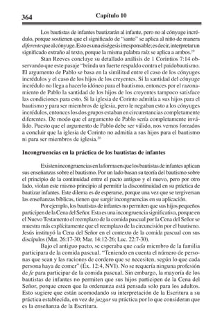 364 Capítulo 10 
Los bautistas de infantes bautizarán al infante, pero no al cónyuge incré-dulo, 
porque sostienen que el significado de “santo” se aplica al niño de manera 
diferente que al cónyuge. Esto es una eiségesis irresponsable; es decir, interpretar un 
significado extraño al texto, porque la misma palabra raíz se aplica a ambos.19 
Stan Reeves concluye su detallado análisis de 1 Corintios 7:14 ob-servando 
que este pasaje “brinda un fuerte respaldo contra el paidobautismo. 
El argumento de Pablo se basa en la similitud entre el caso de los cónyuges 
incrédulos y el caso de los hijos de los creyentes. Si la santidad del cónyuge 
incrédulo no llega a hacerlo idóneo para el bautismo, entonces por el razona-miento 
de Pablo la santidad de los hijos de los creyentes tampoco satisface 
las condiciones para esto. Si la iglesia de Corinto admitía a sus hijos para el 
bautismo y para ser miembros de iglesia, pero le negaban esto a los cónyuges 
incrédulos, entonces los dos grupos estaban en circunstancias completamente 
diferentes. De modo que el argumento de Pablo sería completamente invá-lido. 
Puesto que el argumento de Pablo debe ser válido, nos vemos forzados 
a concluir que la iglesia de Corinto no admitía a sus hijos para el bautismo 
ni para ser miembros de iglesia.20 
Incongruencias en la práctica de los bautistas de infantes 
Existen incongruencias en la forma en que los bautistas de infantes aplican 
sus enseñanzas sobre el bautismo. Por un lado basan su teoría del bautismo sobre 
el principio de la continuidad entre el pacto antiguo y el nuevo, pero por otro 
lado, violan este mismo principio al permitir la discontinuidad en su práctica de 
bautizar infantes. Este dilema es de esperarse, porque una vez que se tergiversan 
las enseñanzas bíblicas, tienen que surgir incongruencias en su aplicación. 
Por ejemplo, los bautistas de infantes no permiten que sus hijos pequeños 
participen de la Cena del Señor. Esta es una incongruencia significativa, porque en 
el Nuevo Testamento el reemplazo de la comida pascual por la Cena del Señor se 
muestra más explícitamente que el reemplazo de la circuncisión por el bautismo. 
Jesús instituyó la Cena del Señor en el contexto de la comida pascual con sus 
discípulos (Mat. 26:17-30; Mar. 14:12-26; Luc. 22:7-30). 
Bajo el antiguo pacto, se esperaba que cada miembro de la familia 
participara de la comida pascual. “Teniendo en cuenta el número de perso-nas 
que sean y las raciones de cordero que se necesiten, según lo que cada 
persona haya de comer” (Éx. 12:4, NVI). No se requería ninguna profesión 
de fe para participar de la comida pascual. Sin embargo, la mayoría de los 
bautistas de infantes no permiten que sus hijos participen de la Cena del 
Señor, porque creen que la ordenanza está pensada solo para los adultos. 
Esto sugiere que están acomodando su interpretación de la Escritura a su 
práctica establecida, en vez de juzgar su práctica por lo que consideran que 
es la enseñanza de la Escritura. 
 