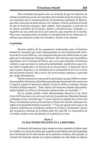 El bautismo infantil 365 
Otra contradicción puede verse en el hecho de que los bautistas de 
infantes no bautizan a todos los miembros de la familia al mismo tiempo. Esto 
no concuerda con la interpretación de los bautismos familiares de Hechos, 
que ellos creen que incluían incluso a los infantes. A fin de justificar el hecho 
de que no bautizan cónyuges, hijos adultos, hijos pequeños y cada uno de 
los demás miembros de la familia, apelan a consideraciones culturales y a 
requisitos de una confesión de fe por parte de cada miembro de la familia. 
Pero estas consideraciones invalidan su interpretación de los bautismos fa-miliares 
que incluyen a todos los miembros, incluso a los infantes. 
Conclusión 
Nuestro análisis de los argumentos tradicionales para el bautismo 
infantil ha mostrado que están fundamentados en una interpretación incor-recta 
de los textos bíblicos, una interpretación que está influenciada en gran 
parte por la denominada Teología del Pacto. Descubrimos que un problema 
importante con la Teología del Pacto, que se usa para defender el bautismo 
infantil, es que no toma en cuenta discontinuidades significativas que exis-ten 
entre el significado y la función de la circuncisión y el bautismo. En el 
nuevo pacto, llegamos a ser miembros de la comunidad de la fe no a través 
del nacimiento natural, sino a través del renacimiento espiritual, expresado 
por medio del bautismo. 
Nuestro minucioso examen de los principales pasajes bíblicos usados 
para respaldar el bautismo infantil ha mostrado que ninguno de ellos menciona 
o siquiera sugiere el bautismo infantil. Como lo afirma el teólogo alemán 
Friedrich Schleiermacher: “Todo indicio del bautismo infantil presumible-mente 
hallado en el Nuevo Testamento primero debe ser insertado”.21 
En su estudio erudito citado anteriormente, Baptism in the Early 
Church [El bautismo en la iglesia primitiva], los profesores Hendrick Stander 
y Johannes Louw advierten que “es poco sensato escudriñar los escritos del 
Nuevo Testamento en busca de alusiones al bautismo infantil, dado que éste 
implicó un desarrollo histórico posterior”.22 Con esto quieren decir que es un 
esfuerzo inútil buscar el bautismo infantil en el Nuevo Testamento, puesto 
que la práctica comenzó en la última parte del siglo III. La importancia de 
su estudio erudito será considerado en la próxima sección. 
Parte 3 
EL BAUTISMO INFANTIL EN LA HISTORIA 
La historia del bautismo sigue siendo un tema candente de debate entre 
los eruditos con ansias de probar que su práctica denominacional está respaldada 
por el testimonio de los documentos de los primeros cristianos. Por ejemplo, la 
cuestión del bautismo infantil en la iglesia primitiva ha sido objeto de intenso 
 