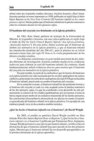 366 Capítulo 10 
debate entre dos respetados eruditos alemanes, Joachim Jeremias y Kurt Aland. 
Jeremias produjo un tomo importante en 1958, publicado en inglés bajo el título 
Infant Baptism in the First Four Centuries [El bautismo infantil en los cuatro 
primeros siglos]. Intenta probar que el bautismo infantil era la práctica normativa 
entre los cristianos durante los tres primeros siglos. 
El bautismo del creyente era dominante en la iglesia primitiva 
En 1961, Kurt Aland, profesor de teología de la Universidad de 
Münster, le respondió a Jeremias con una crítica publicada en inglés bajo 
el título de Did the Early Church Baptize Infants? [La iglesia primitiva, 
¿bautizaba infantes?]. En este tomo, Aland sostiene que el bautismo de 
adultos era normativo en la iglesia primitiva, y que el bautismo infantil 
fue introducido alrededor del año 200 d.C., pero la práctica no se volvió 
normativa hasta fines del siglo IV. Esta es la visión preponderante de los 
últimos estudios eruditos. 
Las diferentes conclusiones en gran medida provienen de dos méto-dos 
diferentes de investigación. Jeremias confiaba mucho en las evidencias 
indirectas para elaborar su caso del bautismo infantil. En contraste, Aland 
fundamentalmente utilizó evidencias directas para mostrar que el bautismo 
del creyente era normativo en la iglesia primitiva. 
En gran medida, la razón de la confusión es que la historia del bautismo 
en la iglesia primitiva ha sido oscurecida por los escritos apologéticos de autores 
católicos y protestantes en contra de los anabaptistas del siglo XVII que rechazaban 
el bautismo infantil, practicando en cambio el bautismo del creyente. 
En la erudición reciente, el bautismo infantil ha ido perdiendo terreno y 
el bautismo del creyente es cada vez más aceptado como la práctica normativa 
de los dos primeros siglos. Lo que ha contribuido a este desarrollo ha sido pri-meramente 
el esfuerzo de los eruditos paidobautistas por reexaminar el tema en 
forma imparcial por medio de un cuidadoso tratamiento de las fuentes primarias. 
Sus conclusiones desacreditan la afirmación de sus iglesias en cuanto a la prácti-ca 
generalizada del bautismo infantil en la iglesia primitiva. Un ejemplo de esta 
tendencia puede verse en dos estudios eruditos recientes. 
¿Qué ha hecho el bautismo infantil con el bautismo?, de David Wright 
En 2005, el erudito en patrística David Wright escribió un libro 
titulado What Has Infant Baptism Done to Baptism? [¿Qué ha hecho el bau-tismo 
infantil con el bautismo?] publicado por Paternoster Press, Inglaterra. 
Aunque Wright pertenece a una iglesia que bautiza infantes, su libro critica la 
afirmación de que el bautismo infantil haya prevalecido en los dos primeros 
siglos. Muestra que el bautismo infantil fue un desarrollo posapostólico, no 
la práctica dominante de la iglesia apostólica. 
 