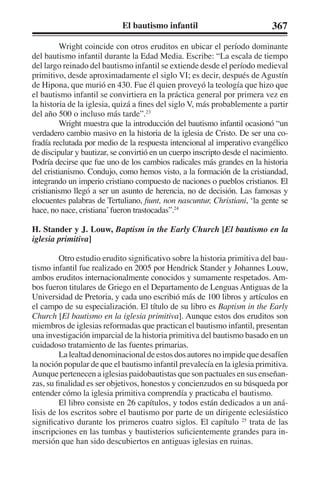 El bautismo infantil 367 
Wright coincide con otros eruditos en ubicar el período dominante 
del bautismo infantil durante la Edad Media. Escribe: “La escala de tiempo 
del largo reinado del bautismo infantil se extiende desde el período medieval 
primitivo, desde aproximadamente el siglo VI; es decir, después de Agustín 
de Hipona, que murió en 430. Fue él quien proveyó la teología que hizo que 
el bautismo infantil se convirtiera en la práctica general por primera vez en 
la historia de la iglesia, quizá a fines del siglo V, más probablemente a partir 
del año 500 o incluso más tarde”.23 
Wright muestra que la introducción del bautismo infantil ocasionó “un 
verdadero cambio masivo en la historia de la iglesia de Cristo. De ser una co-fradía 
reclutada por medio de la respuesta intencional al imperativo evangélico 
de discipular y bautizar, se convirtió en un cuerpo inscripto desde el nacimiento. 
Podría decirse que fue uno de los cambios radicales más grandes en la historia 
del cristianismo. Condujo, como hemos visto, a la formación de la cristiandad, 
integrando un imperio cristiano compuesto de naciones o pueblos cristianos. El 
cristianismo llegó a ser un asunto de herencia, no de decisión. Las famosas y 
elocuentes palabras de Tertuliano, fiunt, non nascuntur, Christiani, ‘la gente se 
hace, no nace, cristiana’ fueron trastocadas”.24 
H. Stander y J. Louw, Baptism in the Early Church [El bautismo en la 
iglesia primitiva] 
Otro estudio erudito significativo sobre la historia primitiva del bau-tismo 
infantil fue realizado en 2005 por Hendrick Stander y Johannes Louw, 
ambos eruditos internacionalmente conocidos y sumamente respetados. Am-bos 
fueron titulares de Griego en el Departamento de Lenguas Antiguas de la 
Universidad de Pretoria, y cada uno escribió más de 100 libros y artículos en 
el campo de su especialización. El título de su libro es Baptism in the Early 
Church [El bautismo en la iglesia primitiva]. Aunque estos dos eruditos son 
miembros de iglesias reformadas que practican el bautismo infantil, presentan 
una investigación imparcial de la historia primitiva del bautismo basado en un 
cuidadoso tratamiento de las fuentes primarias. 
La lealtad denominacional de estos dos autores no impide que desafíen 
la noción popular de que el bautismo infantil prevalecía en la iglesia primitiva. 
Aunque pertenecen a iglesias paidobautistas que son pactuales en sus enseñan-zas, 
su finalidad es ser objetivos, honestos y concienzudos en su búsqueda por 
entender cómo la iglesia primitiva comprendía y practicaba el bautismo. 
El libro consiste en 26 capítulos, y todos están dedicados a un aná-lisis 
de los escritos sobre el bautismo por parte de un dirigente eclesiástico 
significativo durante los primeros cuatro siglos. El capítulo 25 trata de las 
inscripciones en las tumbas y bautisterios suficientemente grandes para in-mersión 
que han sido descubiertos en antiguas iglesias en ruinas. 
 