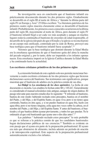 368 Capítulo 10 
Su investigación saca en conclusión que el bautismo infantil era 
prácticamente desconocido durante los dos primeros siglos. Gradualmente 
se desarrolló en el siglo III al norte de África y “durante la última parte del 
siglo IV en Europa y Asia”.25 Ellos escriben: “La literatura patrística de los 
primeros cuatro siglos muestra claramente cómo se desarrolló el bautismo 
infantil. Probablemente, los primeros casos conocidos ocurrieron en la última 
parte del siglo III, mayormente al norte de África, pero durante el siglo IV 
el bautismo infantil llegó a ser cada vez más aceptado y aunque en muchos 
lugares todavía continuaba el bautismo de creyentes de edad responsable, el 
desarrollo de la iglesia (después de que el Estado y la iglesia se reconciliaron) 
en un cuerpo más unificado, controlado por la sede de Roma, proveyó una 
base teológica para que el bautismo infantil fuese aceptado”.26 
Veremos que la base teológica que dominó durante la Edad Media 
era la enseñanza agustiniana de que el bautismo quita del alma la mancha 
del pecado original y, por lo tanto, debe ser impartido a los infantes apenas 
nacen. Esta enseñanza imperó en la Iglesia Católica durante la Edad Media 
y ha continuado hasta la actualidad. 
Los escritores cristianos primitivos de los dos primeros siglos 
La extensión limitada de este capítulo solo nos permite mencionar bre-vemente 
a cuatro escritores cristianos de los dos primeros siglos que hicieron 
declaraciones acerca del bautismo. Sus testimonios son significativos, porque 
muestran que el bautismo de adultos era la práctica común de sus días. 
La Didajé (o La enseñanza de los doce apóstoles). La fecha de este 
documento es incierta. Los eruditos lo fechan entre 60 y 110 d.C. Generalmente 
es considerado el manual eclesiástico más antiguo, aunque de origen dudoso. El 
pasaje relevante para nuestro estudio dice lo siguiente: “Y referente al bautismo, 
bautiza de este modo: habiendo recitado estos preceptos, bautiza en el nombre 
del Padre, y del Hijo, y del Espíritu Santo, en agua viva; pero si no tienes agua 
corriendo, bautiza en otra agua, y si no puedes bautizar en agua fría, hazlo con 
agua tibia; pero si no tienes ninguna, echa agua tres veces sobre la cabeza, en el 
nombre del Padre, y del Hijo, y del Espíritu Santo. Y antes del bautismo, el bau-tizado 
y el que bautiza deben ayunar previamente, y todos los que puedan. Tu le 
ordenarás al que está bautizando que ayune uno o dos días antes”.27 
Las palabras “ habiendo recitado estos preceptos” lo más probable 
es que se refieran a la práctica común de que los candidatos bautismales 
hagan declaraciones públicas de sus creencias.28 También es evidente en 
este pasaje que el ayuno era parte de la preparación prebautismal. El ayuno 
era más que abstenerse de alimento, incluía además un período de oración 
y de introspección espiritual. Este aspecto de la preparación prebautismal 
automáticamente excluía a los infantes. 
 