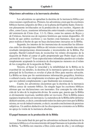 36 Capítulo 1 
Objeciones adventistas a la inerrancia absoluta 
Los adventistas no aprueban la doctrina de la inerrancia bíblica por 
cinco razones significativas. Primero, los adventistas creen que los escritores 
bíblicos fueron calígrafos de Dios y no la pluma del Espíritu Santo. Estuvie-ron 
plenamente involucrados en la producción de sus escritos. Algunos de 
ellos, como Lucas, reunieron información entrevistando a testigos oculares 
del ministerio de Cristo (Luc. 1:1-3). Otros, como los autores de Reyes y 
de Crónicas, hicieron uso de registros históricos que tenían disponibles. El 
hecho de que ambos escritores y sus fuentes eran humanos, hace que sea 
poco realista el hecho de que no haya declaraciones inexactas en la Biblia. 
Segundo, los intentos de los inerrancistas de reconciliar las diferen-cias 
entre los descripciones bíblicas del mismo evento a menudo dan como 
resultado interpretaciones distorsionadas e inverosímiles de la Biblia. Por 
ejemplo, Harold Lindsell trata de reconciliar los relatos divergentes de la 
negación de Pedro al cantar el gallo proponiendo que Pedro negó a Jesús 
¡un total de seis veces!31 Esas especulaciones infundadas pueden ser evitadas 
simplemente aceptando la existencia de discrepancias menores en el relato 
de los evangelios de la negación de Pedro. 
Tercero, al basar la veracidad y la infalibilidad de la Biblia en la 
exactitud de sus detalles, la doctrina de la inerrancia ignora que la función 
principal de la Escritura es revelar el plan de Dios para nuestra salvación. 
La Biblia no tiene por fin suministrarnos información geográfica, histórica 
o cultural exacta, sino simplemente revelarnos que Dios nos creó perfectos, 
que nos redimió completamente y que finalmente nos restaurará. 
Cuarto, los adventistas encuentran que la doctrina de la inerrancia 
bíblica carece de sustento bíblico. En ningún lugar los escritores bíblicos 
afirman que sus declaraciones son inerrantes. Ese concepto ha sido dedu-cido 
de la idea de la inspiración divina. Se asume que, puesto que la Biblia 
es divinamente inspirada, también debe ser inerrante. Pero la Biblia nunca 
equipara inspiración con inerrancia. La naturaleza de la Biblia debe definirse 
deductivamente, es decir, considerando todos los datos provistos por la Biblia 
misma, en vez de inductivamente, es decir, sacando conclusiones de premisas 
subjetivas. Un análisis deductivo de las discrepancias existentes en la Biblia 
no apoya la visión de la inerrancia absoluta. 
El papel humano en la producción de la Biblia 
Una razón final de por qué los adventistas rechazan la doctrina de la 
inerrancia bíblica es el reconocimiento del papel humano en la producción de 
la Biblia. “La Biblia nos muestra a Dios como autor de ella; y sin embargo 
 