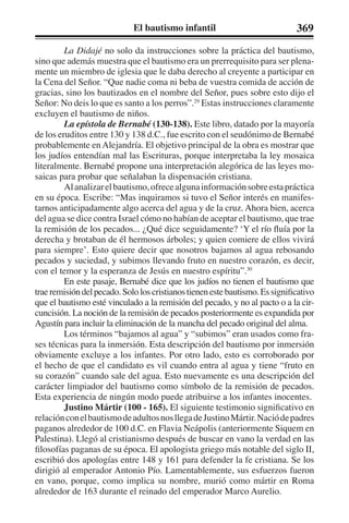 El bautismo infantil 369 
La Didajé no solo da instrucciones sobre la práctica del bautismo, 
sino que además muestra que el bautismo era un prerrequisito para ser plena-mente 
un miembro de iglesia que le daba derecho al creyente a participar en 
la Cena del Señor. “Que nadie coma ni beba de vuestra comida de acción de 
gracias, sino los bautizados en el nombre del Señor, pues sobre esto dijo el 
Señor: No deis lo que es santo a los perros”.29 Estas instrucciones claramente 
excluyen el bautismo de niños. 
La epístola de Bernabé (130-138). Este libro, datado por la mayoría 
de los eruditos entre 130 y 138 d.C., fue escrito con el seudónimo de Bernabé 
probablemente en Alejandría. El objetivo principal de la obra es mostrar que 
los judíos entendían mal las Escrituras, porque interpretaba la ley mosaica 
literalmente. Bernabé propone una interpretación alegórica de las leyes mo-saicas 
para probar que señalaban la dispensación cristiana. 
Al analizar el bautismo, ofrece alguna información sobre esta práctica 
en su época. Escribe: “Mas inquiramos si tuvo el Señor interés en manifes-tarnos 
anticipadamente algo acerca del agua y de la cruz. Ahora bien, acerca 
del agua se dice contra Israel cómo no habían de aceptar el bautismo, que trae 
la remisión de los pecados... ¿Qué dice seguidamente? ‘Y el río fluía por la 
derecha y brotaban de él hermosos árboles; y quien comiere de ellos vivirá 
para siempre’. Esto quiere decir que nosotros bajamos al agua rebosando 
pecados y suciedad, y subimos llevando fruto en nuestro corazón, es decir, 
con el temor y la esperanza de Jesús en nuestro espíritu”.30 
En este pasaje, Bernabé dice que los judíos no tienen el bautismo que 
trae remisión del pecado. Solo los cristianos tienen este bautismo. Es significativo 
que el bautismo esté vinculado a la remisión del pecado, y no al pacto o a la cir-cuncisión. 
La noción de la remisión de pecados posteriormente es expandida por 
Agustín para incluir la eliminación de la mancha del pecado original del alma. 
Los términos “bajamos al agua” y “subimos” eran usados como fra-ses 
técnicas para la inmersión. Esta descripción del bautismo por inmersión 
obviamente excluye a los infantes. Por otro lado, esto es corroborado por 
el hecho de que el candidato es vil cuando entra al agua y tiene “fruto en 
su corazón” cuando sale del agua. Esto nuevamente es una descripción del 
carácter limpiador del bautismo como símbolo de la remisión de pecados. 
Esta experiencia de ningún modo puede atribuirse a los infantes inocentes. 
Justino Mártir (100 - 165). El siguiente testimonio significativo en 
relación con el bautismo de adultos nos llega de Justino Mártir. Nació de padres 
paganos alrededor de 100 d.C. en Flavia Neápolis (anteriormente Siquem en 
Palestina). Llegó al cristianismo después de buscar en vano la verdad en las 
filosofías paganas de su época. El apologista griego más notable del siglo II, 
escribió dos apologías entre 148 y 161 para defender la fe cristiana. Se los 
dirigió al emperador Antonio Pío. Lamentablemente, sus esfuerzos fueron 
en vano, porque, como implica su nombre, murió como mártir en Roma 
alrededor de 163 durante el reinado del emperador Marco Aurelio. 
 