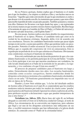 370 Capítulo 10 
En su Primera apología, Justino explica que el bautismo es el medio 
por el que los hombres y las mujeres se dedican a Dios y son hechos nuevos en 
Jesucristo. “Aquellos que están convencidos de que lo que enseñamos es cierto y 
que desean vivir de acuerdo con ello, les instruimos que ayunen y que oren a Dios 
para recibir el perdón de todos sus pecados pasados. También ayunamos y oramos 
con ellos. Entonces los llevamos a un lugar donde hay agua, y son regenerados 
de la misma manera en que nosotros mismos fuimos regenerados. Reciben luego 
el lavamiento de agua en el nombre de Dios (el Padre y el Señor del universo) y 
de nuestro salvador Jesucristo, y del Espíritu Santo”.31 
En este pasaje, Justino explica con claros detalles los requerimientos 
para el bautismo en su época. Primero, el candidato tenía que creer en la 
verdad de las enseñanzas cristianas. Segundo, debía vivir de acuerdo con 
esas enseñanzas. Tercero, los candidatos bautismales tenían que pasar algún 
tiempo en devoción y ayuno para pedirle a Dios que perdone todos sus peca-dos 
pasados. Notemos el orden secuencial: Una aceptación de las verdades 
bíblicas que es seguida del compromiso de vivir en consecuencia. Esto es 
seguido por un período de devoción que culmina en el bautismo. Obviamente 
estas condiciones excluyen el bautismo de infantes. 
Esto está confirmado por una declaración posterior de que a los can-didatos 
bautismales se les permitía participar de la Cena del Señor. “A nadie 
le es lícito participar si no cree que nuestras enseñanzas son verdaderas, ha 
sido lavado [bautizado] en el baño de la remisión de los pecados y la rege-neración, 
y vive conforme a lo que Cristo nos enseñó”.32 
El proceso de preparar candidatos para el bautismo era largo y 
arduo. Generalmente duraba unos tres años. Las escuelas bautismales, 
conocidas como escuelas catequéticas, fueron establecidas donde los 
dirigentes eclesiásticos instruían a los candidatos bautismales dictándoles 
clases en un aula.33 El bautismo generalmente era impartido una vez al 
año en época de la Pascua. 
Stander y Louw bien señalan que, “a la luz del detallado análisis 
de Justino sobre el bautismo en el siglo II, es sorprendente que los eruditos 
modernos todavía intenten por todos los medios de citarlo como ‘prueba’ 
para la práctica del bautismo infantil. Ignoran los relatos explícitos de arriba, 
pero prefieren recurrir a declaraciones vagas que pueden interpretarse de 
una u otra forma”.34 
Tertuliano (ca. 160-ca. 225). Hacia fines del siglo II, un brillante 
abogado se convirtió a Cristo en la bulliciosa ciudad de Cartago, al norte de 
África. Las circunstancias de su conversión son imprecisas, pero sabemos 
que llegó a ser uno de los dirigentes eclesiásticos más influyentes de sus 
días, y escribió numerosos tratados que han influenciado a la iglesia desde 
entonces. Es conocido como el “Padre de la cristiandad latina”. 
 