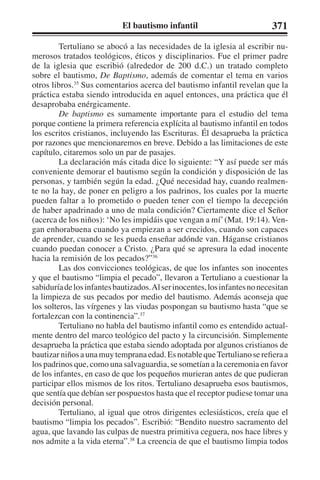 El bautismo infantil 371 
Tertuliano se abocó a las necesidades de la iglesia al escribir nu-merosos 
tratados teológicos, éticos y disciplinarios. Fue el primer padre 
de la iglesia que escribió (alrededor de 200 d.C.) un tratado completo 
sobre el bautismo, De Baptismo, además de comentar el tema en varios 
otros libros.35 Sus comentarios acerca del bautismo infantil revelan que la 
práctica estaba siendo introducida en aquel entonces, una práctica que él 
desaprobaba enérgicamente. 
De baptismo es sumamente importante para el estudio del tema 
porque contiene la primera referencia explícita al bautismo infantil en todos 
los escritos cristianos, incluyendo las Escrituras. Él desaprueba la práctica 
por razones que mencionaremos en breve. Debido a las limitaciones de este 
capítulo, citaremos solo un par de pasajes. 
La declaración más citada dice lo siguiente: “Y así puede ser más 
conveniente demorar el bautismo según la condición y disposición de las 
personas, y también según la edad. ¿Qué necesidad hay, cuando realmen-te 
no la hay, de poner en peligro a los padrinos, los cuales por la muerte 
pueden faltar a lo prometido o pueden tener con el tiempo la decepción 
de haber apadrinado a uno de mala condición? Ciertamente dice el Señor 
(acerca de los niños): ‘No les impidáis que vengan a mí’ (Mat. 19:14). Ven-gan 
enhorabuena cuando ya empiezan a ser crecidos, cuando son capaces 
de aprender, cuando se les pueda enseñar adónde van. Háganse cristianos 
cuando puedan conocer a Cristo. ¿Para qué se apresura la edad inocente 
hacia la remisión de los pecados?”36 
Las dos convicciones teológicas, de que los infantes son inocentes 
y que el bautismo “limpia el pecado”, llevaron a Tertuliano a cuestionar la 
sabiduría de los infantes bautizados. Al ser inocentes, los infantes no necesitan 
la limpieza de sus pecados por medio del bautismo. Además aconseja que 
los solteros, las vírgenes y las viudas pospongan su bautismo hasta “que se 
fortalezcan con la continencia”.37 
Tertuliano no habla del bautismo infantil como es entendido actual-mente 
dentro del marco teológico del pacto y la circuncisión. Simplemente 
desaprueba la práctica que estaba siendo adoptada por algunos cristianos de 
bautizar niños a una muy temprana edad. Es notable que Tertuliano se refiera a 
los padrinos que, como una salvaguardia, se sometían a la ceremonia en favor 
de los infantes, en caso de que los pequeños murieran antes de que pudieran 
participar ellos mismos de los ritos. Tertuliano desaprueba esos bautismos, 
que sentía que debían ser pospuestos hasta que el receptor pudiese tomar una 
decisión personal. 
Tertuliano, al igual que otros dirigentes eclesiásticos, creía que el 
bautismo “limpia los pecados”. Escribió: “Bendito nuestro sacramento del 
agua, que lavando las culpas de nuestra primitiva ceguera, nos hace libres y 
nos admite a la vida eterna”.38 La creencia de que el bautismo limpia todos 
 