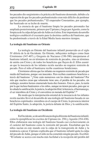 372 Capítulo 10 
los pecados dio surgimiento a la práctica del bautismo demorado, debido a la 
suposición de que los pecados posbautismales eran más difíciles de perdonar 
que los pecados prebautismales.39 El emperador Constantino, por ejemplo, 
fue bautizado en su lecho de muerte. 
La creencia de que el bautismo limpia los pecados personales fue 
ampliada posteriormente, primero por Cipriano y luego por Agustín, como la 
limpieza de la culpa del pecado de Adán en el alma. Este importante desarrollo 
teológico estableció el escenario para la doctrina católica del bautismo, que 
ha predominado a través de la Edad Media hasta nuestros tiempos. 
La teología del bautismo en Oriente 
La teología en Oriente del bautismo infantil promovido en el siglo 
IV difería de la de Occidente. En Oriente, influyentes teólogos como Juan 
Crisóstomo (347-407) y Gregorio de Nacianzo (330-390) interpretaron el 
bautismo infantil, no en términos de remisión de pecados, sino en términos 
de unión con Cristo y de todos los beneficios que fluyen de él. Ellos asumí-an 
que la inocencia de los infantes recién nacidos no requiere remisión de 
pecado. Pero el niño al bautizarse recibe cuantiosas bendiciones. 
Crisóstomo afirma que los infantes no requieren remisión de pecado por 
medio del bautismo, porque son inocentes. Pero reciben cuantiosos beneficios a 
través del bautismo: “¿Viste cuán numerosos son los dones del bautismo? Por 
más que muchos crean que solamente tiene uno, el perdón de los pecados, sin 
embargo, nosotros hemos enumerado hasta diez honores. Esta es, pues, la razón 
por la que incluso bautizamos a los niños, aunque no tienen pecados, para que se 
les añada la santificación, la justicia, la adopción filial, la herencia, el hermanazgo, 
el ser miembros de Cristo y el convertirse en morada del Espíritu”.40 
De modo que la interpretación oriental de la inocencia de los infantes 
recién nacidos llevó al desarrollo de una teología del bautismo basada en sus 
beneficios espirituales: miembros en el cuerpo de Cristo, la presencia interior 
del Espíritu Santo, la adopción, la justicia delante de Dios y la santificación. 
La teología del bautismo en Occidente 
En Occidente, se desarrolló una teología diferente del bautismo infantil, 
como lo ejemplifican los escritos de Cipriano (m. 258) y Agustín (354-430). 
Ellos elaboraron una teología del bautismo basada casi exclusivamente en 
el carácter del bautismo como la remisión del pecado. Enseñaban que los 
niños nacían en este mundo con la culpa de la transgresión de Adán y la 
tendencia a pecar. Cipriano explicaba que el bautismo infantil quita la culpa 
del pecado de Adán, porque el niño no ha cometido ningún pecado. Escribió: 
“El infante se acerca con mucha más facilidad a la recepción del perdón del 
 