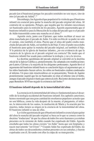 El bautismo infantil 373 
pecado [en el bautismo] porque los pecados remitidos no son suyos, sino de 
otro [el pecado de Adán]”.41 
Sin embargo, fue Agustín el que popularizó la visión de que el bautismo 
infantil era esencial para quitar la mancha del pecado original del alma. Al 
contrario de su oponente, Pelagio, que negaba que los infantes necesitasen 
ser bautizados para la remisión de los pecados, Agustín argumentaba que el 
bautismo infantil es para la liberación de la culpa del pecado que es el pecado 
de Adán transmitido como una mancha en el alma.42 
Agustín creía, junto con Cipriano, que todos recibían al nacer un 
alma manchada por el pecado de Adán. Un niño recibía de su padre no solo 
el cuerpo, sino también el alma. Puesto que el alma del padre estaba man-chada 
del pecado de Adán, así también la del hijo. Como el padre necesitaba 
el bautismo para quitar la mancha del pecado original, así también el hijo. 
Y la práctica de la iglesia de bautizar infantes, ¿no era evidencia de que la 
creencia de la iglesia en el pecado original era correcta? De modo que el 
bautismo infantil fue usado para confirmar la teología, y no a la inversa. 
La doctrina agustiniana del pecado original se convirtió en la doctrina 
oficial de la Iglesia Católica y, posteriormente, fue adoptada con modificaciones 
por Lutero, Calvino y la mayoría de los dirigentes protestantes. Agustín llevó el 
argumento del bautismo infantil hasta su conclusión lógica al argumentar que, si 
los niños bautizados fuesen salvos, los niños no bautizados estaban condenados 
al infierno. Un poco más misericordioso en su pensamiento, Tomás de Aquino 
posteriormente sugirió que los no bautizados no irían al infierno sino al limbo, 
aunque el pecado original evitaría que entren al cielo. Recientes declaraciones del 
papa Benedicto XVI han negado la existencia del limbo.43 
El bautismo infantil depende de la inmortalidad del alma 
La creencia en la inmortalidad del alma es fundamental para el desar-rollo 
de la teología occidental del bautismo infantil. En capítulos anteriores, 
hemos mostrado que una gran cantidad de enseñanzas populares actuales que 
no son bíblicas, como la vida después de la muerte, el purgatorio, el infier-no, 
la intercesión de los santos, la mediación de María y la oración por los 
muertos, todas tienen su origen en la creencia de la inmortalidad del alma. 
El bautismo infantil es una de ellas. 
La visión agustiniana de que el bautismo infantil es esencial para quitar 
del alma la mancha del pecado original se basa en lo que se conoce como la 
doctrina “traduciana” de que las almas de todos los seres humanos ya estaban 
presentes en la simiente de Adán cuando fue expulsado del Edén. Agustín 
enseñaba que todas las almas existen “en Adán” hasta que son limpiadas y 
nacen nuevamente “en Cristo”.44 Cuando Adán fue expulsado del Edén, las 
almas de todos sus descendientes estaban presentes en sus entrañas, y fueron 
expulsadas con él, llevando con ellas la culpa de su transgresión. 
 