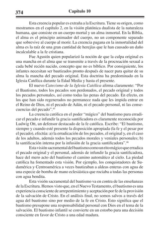 374 Capítulo 10 
Esta creencia popular es extraña a la Escritura. Tiene su origen, como 
mostramos en el capítulo 2, en la visión platónica dualista de la naturaleza 
humana, que consiste en un cuerpo mortal y un alma inmortal. En la Biblia, 
el alma es el principio animador del cuerpo, no un componente separado 
que sobrevive al cuerpo al morir. La creencia pagana en la inmortalidad del 
alma es la raíz de una gran cantidad de herejías que le han causado un daño 
incalculable a la fe cristiana. 
Fue Agustín quien popularizó la noción de que la culpa original es 
una mancha en el alma que se transmite a través de la procreación sexual a 
cada bebé recién nacido, concepto que no es bíblico. Por consiguiente, los 
infantes necesitan ser bautizados pronto después de nacer para quitar de su 
alma la mancha del pecado original. Esta doctrina ha predominado en la 
Iglesia Católica durante la Edad Media y hasta el presente. 
El nuevo Catecismo de la Iglesia Católica afirma claramente: “Por 
el Bautismo, todos los pecados son perdonados, el pecado original y todos 
los pecados personales, así como todas las penas del pecado. En efecto, en 
los que han sido regenerados no permanece nada que les impida entrar en 
el Reino de Dios, ni el pecado de Adán, ni el pecado personal, ni las conse-cuencias 
del pecado”.45 
La creencia católica en el poder “mágico” del bautismo para erradi-car 
el pecado e infundir la gracia santificadora es claramente reconocida por 
Ludwig Ott, un defensor destacado de la fe católica. Escribe: “El bautismo, 
siempre y cuando esté presente la disposición apropiada (la fe y el pesar por 
el pecado), efectúa: a) la erradicación de los pecados, el original y, en el caso 
de los adultos, además todos los pecados morales y veniales personales; b) 
la santificación interna por la infusión de la gracia santificadora”.46 
Esta visión sacramental del bautismo como un rito mágico que erradica 
el pecado original y el personal, además de infundir la gracia santificadora, 
hace del mero acto del bautismo el camino automático al cielo. La piedad 
católica ha fomentado esta visión. Por ejemplo, los conquistadores de Su-damérica 
y Centroamérica a veces bautizaban a aldeas enteras con agua de 
una especie de bomba de mano eclesiástica que rociaba a todas las personas 
con agua bendita. 
Esta visión sacramental del bautismo va en contra de las enseñanzas 
de la Escritura. Hemos visto que, en el Nuevo Testamento, el bautismo es una 
experiencia consciente de arrepentimiento y aceptación por fe de la provisión 
de la salvación de Cristo. En el análisis final, no somos salvos a través del 
agua del bautismo sino por medio de la fe en Cristo. Esto significa que el 
bautismo presupone una responsabilidad personal con Dios en el tema de la 
salvación. El bautismo infantil se convierte en un estorbo para una decisión 
consciente en favor de Cristo a una edad madura. 
 