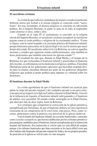 El bautismo infantil 375 
El sacralismo cristiano 
La visión de que todos los ciudadanos de un país o estado en particular 
debieran unirse por lealtad a la misma religión es conocida como “sacra-lismo”. 
En esas sociedades, el disenso religioso se convierte en subversión 
política. En el Imperio Romano, la gente se unía en el culto al emperador 
como dominus et deus, señor y dios. 
Cuando en el siglo IV el cristianismo se convirtió en la religión 
oficial del Imperio Romano, el sacralismo cristiano reemplazó al sacralismo 
pagano como el credo político y religioso de la cristiandad católica. “Como 
es lógico, esto le sumó respaldo a la creciente práctica del bautismo infantil, 
porque bautizarse para entrar en la iglesia llegó a ser casi lo mismo que nacer 
dentro del estado. El sacralismo sobrevivió a la Reforma, no solo en aquellas 
naciones y estados que siguieron siendo católicorromanos, sino también en 
áreas protestantes que también retuvieron las iglesias estado”.47 
El resultado ha sido que, durante la Edad Media y el tiempo de la 
Reforma, los que rechazaban el bautismo infantil y practicaban el bautismo 
del creyente, se enfrentaron con la intolerancia religiosa y política. Clamaban 
libertad por parte de los gobernantes opresores que buscaban respaldo divi-no 
para su tiranía; clamaban libertad por parte de los poderosos dirigentes 
religiosos que usaban el poder político para imponer su voluntad sobre los 
desertores. 
El bautismo durante la Edad Media 
La visión agustiniana de que el bautismo infantil era esencial para 
quitar la culpa del pecado original y del verdadero pecado (concupiscentia-concupicencia) 
imperó en la Iglesia Católica durante la Edad Media. A través 
de la influencia de Agustín, el bautismo infantil salió ganando y el bautismo 
de adultos casi sucumbió. El mundo estaba sumergido en la Edad Oscura, 
que duró por más de doce siglos, hasta la Reforma. 
Los cristianos que compartían la convicción de la iglesia primitiva, 
ejemplificada por Tertuliano, de que el bautismo debiera ser una experiencia 
consciente de un compromiso de fe con Cristo, eran pocos. Pero, como ve-remos, 
protestaron contra la práctica casi universal de la iglesia medieval. 
Con el triunfo del bautismo infantil, las escuelas bautismales, conocidas 
como escuelas catequéticas, que fueron establecidas por los cristianos primitivos 
para preparar candidatos para el bautismo, fueron reemplazadas por la instrucción 
después del bautismo. Esa instrucción se volvió cada vez más difícil de aceptar, 
porque a los infantes bautizados que iban creciendo se les hacía difícil creer que 
ellos habían sido limpiados del pecado original de Adán y de sus propios pecados. 
Su posición en la iglesia se volvió cada vez más insegura. 
 
