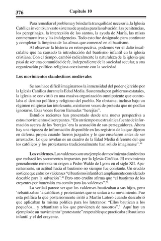 376 Capítulo 10 
Para remediar el problema y brindar la tranquilidad necesaria, la Iglesia 
Católica inventó un vasto sistema de ayudas para la salvación: las penitencias, 
los peregrinajes, la intercesión de los santos, la ayuda de María, las misas 
conmemorativas y las indulgencias. Todo esto fue designado para continuar 
y completar la limpieza de las almas que comenzó en el bautismo. 
Al observar la historia en retrospectiva, podemos ver el daño incal-culable 
que ha causado la introducción del bautismo infantil en la iglesia 
cristiana. Con el tiempo, cambió radicalmente la naturaleza de la iglesia que 
pasó de ser una comunidad de fe, independiente de la sociedad secular, a una 
organización político-religiosa coexistente con la sociedad. 
Los movimientos clandestinos medievales 
Se nos hace difícil imaginarnos la inmensidad del poder ejercido por 
la Iglesia Católica durante la Edad Media. Sustentada por gobiernos estatales, 
la iglesia se convirtió en una masiva organización omnipotente que contro-laba 
el destino político y religioso del pueblo. No obstante, incluso bajo un 
régimen religioso tan intolerante, existieron voces de protesta que no podían 
ignorarse. Esas voces fueron llamadas “herejías”. 
Estudios recientes han presentado desde una nueva perspectiva a 
estos movimientos discrepantes. “En un tiempo nuestra única fuente de infor-mación 
acerca de los ‘herejes’ era la acusación de sus perseguidores. Ahora 
hay una riqueza de información disponible en los registros de lo que dijeron 
en defensa propia cuando fueron juzgados y lo que enseñaron antes de ser 
arrestados. Lo que revelan es un cuadro de la Edad Media diferente del que 
los católicos y los protestantes tradicionalmente han solido imaginarse”.48 
Los valdenses. Los valdenses son un ejemplo de movimiento clandestino 
que rechazó los sacramentos impuestos por la Iglesia Católica. El movimiento 
generalmente remonta su origen a Pedro Waldo de Lyons en el siglo XII. Apa-rentemente, 
su actitud hacia el bautismo no siempre fue constante. Un erudito 
sostiene que entre los valdenses “el bautismo infantil era ampliamente considerado 
deseable para la salvación”.49 Pero otro erudito afirma que “el bautismo de los 
creyentes por inmersión era común para los valdenses”.50 
La verdad parece ser que los valdenses bautizaban a sus hijos, pero 
‘rebautizaban’ a católicos y protestantes que se unían a su movimiento. Fue 
esta política la que posteriormente irritó a Martín Lutero cuando descubrió 
que aplicaban la misma política para los luteranos: “Ellos bautizan a los 
pequeños... y rebautizan a los que provienen de nosotros”.51 Aquí hay un 
ejemplo de un movimiento “protestante” respetable que practicaba el bautismo 
infantil y el del creyente. 
 