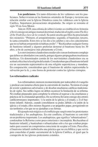 El bautismo infantil 377 
Los paulicianos. Un tanto diferentes de los valdenses son los pau-licianos. 
Sobrevivieron en las fronteras orientales de Europa y tuvieron una 
relación similar con la Iglesia Ortodoxa como los valdenses con la Iglesia 
Católica. Soportaron persecuciones despiadadas. Su origen se remonta al 
siglo VI en Asia Menor. 
Aún en 1828, una colonia de sobrevivientes se estableció en Armenia 
y llevó consigo un antiguo manual doctrinal, traducido al inglés como The Key 
of the Truth [La clave de la verdad]. Su autor enseña que Dios ha proclamado 
tres misterios: “Primero, el arrepentimiento; segundo, el bautismo; tercero, 
la santa comunión. Estos tres se los dio a los adultos y no a los catecúmenos 
que no se habían arrepentido ni habían creído”.52 Rechazaban cualquier forma 
de bautismo infantil y algunos preferían demorar el bautismo hasta los 30 
años, a fin de asemejarse más plenamente a Cristo. 
Los movimientos clandestinos medievales son un fenómeno complejo 
que deben ser abordados con cautela, porque algunos propugnaban enseñanzas 
heréticas. Un denominador común de los movimientos clandestinos era su 
actitud crítica hacia la religión del estado. Consideraban que el bautismo infantil 
era un sacramento representativo de una religión supersticiosa y mundana. 
En comparación, consideraban que el bautismo de adultos representaba la 
salvación por la fe, y una forma de protestar contra las iglesias corruptas. 
Los reformadores radicales 
Los reformadores merecen reconocimiento por redescubrir el evangelio 
y predicar con inmenso efecto para la conversión de muchos. Tuvieron el coraje 
de resistir a poderosos adversarios y de desafiar enseñanzas católicas tradiciona-les 
de siglos. Sus nobles logros no deben oscurecer la limitación de su reforma. 
No estaban preparados para completar la reforma al regresar a las enseñanzas y 
prácticas de la cristiandad apostólica. En su reforma llevaron consigo dos errores 
católicorromanos importantes: 1) la unión de la iglesia y el estado, y 2) el bau-tismo 
infantil. Además, cuando consolidaron su poder, debido a la unión de la 
iglesia y el estado, ellos mismos llegaron a ser pequeños papas, persiguiendo en 
sus territorios a los que no se ajustaban a sus formas. 
El ejemplo más trágico es el conflicto que surgió entre los protestantes 
tradicionales y los anabaptistas. En este conflicto, el bautismo se convirtió 
en un problema importante. Los anabaptistas, que significa “rebautizadores”, 
condenaban la Reforma como poco entusiasta e incompleta. Rechazaban el 
bautismo infantil, y bautizaban o rebautizaban solo a los que estaban prepa-rados 
para asumir un compromiso consciente de aceptar a Cristo. Para ellos, 
el bautismo infantil simbolizaba una práctica que no era bíblica y que servía 
para consolidar el poder sacramental de la Iglesia Católica, al igual que la 
corrupción de las iglesias protestantes estatales. 
 