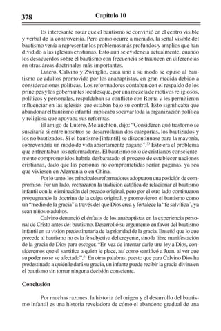 378 Capítulo 10 
Es interesante notar que el bautismo se convirtió en el centro visible 
y verbal de la controversia. Pero como ocurre a menudo, la señal visible del 
bautismo venía a representar los problemas más profundos y amplios que han 
dividido a las iglesias cristianas. Esto aun se evidencia actualmente, cuando 
los desacuerdos sobre el bautismo con frecuencia se traducen en diferencias 
en otras áreas doctrinales más importantes. 
Lutero, Calvino y Zwinglio, cada uno a su modo se opuso al bau-tismo 
de adultos promovido por los anabaptistas, en gran medida debido a 
consideraciones políticas. Los reformadores contaban con el respaldo de los 
príncipes y los gobernantes locales que, por una mezcla de motivos religiosos, 
políticos y personales, respaldaban su conflicto con Roma y les permitieron 
influenciar en las iglesias que estaban bajo su control. Esto significaba que 
abandonar el bautismo infantil implicaba socavar toda la organización política 
y religiosa que apoyaba sus reformas. 
El amigo de Lutero, Melanchton, dijo: “Consideren qué trastorno se 
suscitaría si entre nosotros se desarrollaran dos categorías, los bautizados y 
los no bautizados. Si el bautismo [infantil] se discontinuase para la mayoría, 
sobrevendría un modo de vida abiertamente pagano”.53 Este era el problema 
que enfrentaban los reformadores. El bautismo solo de cristianos consciente-mente 
comprometidos habría desbaratado el proceso de establecer naciones 
cristianas, dado que las personas no comprometidas serían paganas, ya sea 
que viviesen en Alemania o en China. 
Por lo tanto, los principales reformadores adoptaron una posición de com-promiso. 
Por un lado, rechazaron la tradición católica de relacionar el bautismo 
infantil con la eliminación del pecado original, pero por el otro lado continuaron 
propugnando la doctrina de la culpa original, y promovieron el bautismo como 
un “medio de la gracia” a través del que Dios crea y fortalece la “fe salvífica”, ya 
sean niños o adultos. 
Calvino denunció el énfasis de los anabaptistas en la experiencia perso-nal 
de Cristo antes del bautismo. Desarrolló su argumento en favor del bautismo 
infantil en su visión predestinataria de la prioridad de la gracia. Enseñó que lo que 
precede al bautismo no es la fe subjetiva del creyente, sino la libre manifestación 
de la gracia de Dios para escoger. “En vez de intentar darle una ley a Dios, con-sideremos 
que él santifica a quien le place, así como santificó a Juan, al ver que 
su poder no se ve afectado”.54 En otras palabras, puesto que para Calvino Dios ha 
predestinado a quién le dará su gracia, un infante puede recibir la gracia divina en 
el bautismo sin tomar ninguna decisión consciente. 
Conclusión 
Por muchas razones, la historia del origen y el desarrollo del bautis-mo 
infantil es una historia reveladora de cómo el abandono gradual de una 
 