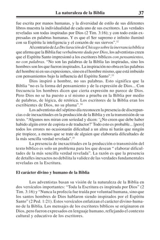 La naturaleza de la Biblia 37 
fue escrita por manos humanas, y la diversidad de estilo de sus diferentes 
libros muestra la individualidad de cada uno de sus escritores. Las verdades 
reveladas son todas inspiradas por Dios (2 Tim. 3:16); y con todo están ex-presadas 
en palabras humanas. Y es que el Ser supremo e infinito iluminó 
con su Espíritu la inteligencia y el corazón de sus siervos”.32 
Al contrario de La Declaración de Chicago sobre la inerrancia bíblica 
que afirma que la Biblia fue verbalmente dada por Dios, los adventistas creen 
que el Espíritu Santo impresionó a los escritores bíblicos con pensamientos, 
no con palabras. “No son las palabras de la Biblia las inspiradas, sino los 
hombres son los que fueron inspirados. La inspiración no obra en las palabras 
del hombre ni en sus expresiones, sino en el hombre mismo, que está imbuido 
con pensamientos bajo la influencia del Espíritu Santo”.33 
Dios inspiró a hombre, no sus palabras. Esto significa que la 
Biblia “no es la forma del pensamiento y de la expresión de Dios... Con 
frecuencia los hombres dicen que cierta expresión no parece de Dios. 
Pero Dios no se ha puesto a sí mismo a prueba en la Biblia por medio 
de palabras, de lógica, de retórica. Los escritores de la Biblia eran los 
escribientes de Dios, no su pluma”.34 
Los adventistas del séptimo día reconocen la presencia de discrepan-cias 
o de inexactitudes en la producción de la Biblia y en la transmisión de su 
texto. “Algunos nos miran con seriedad y dicen: ‘¿No creen que debe haber 
habido algún error de copista o de traductor?’ Todo esto es probable... [pero] 
todos los errores no ocasionarán dificultad a un alma ni harán que ningún 
pie tropiece, a menos que se trate de alguien que elaboraría dificultades de 
la más sencilla verdad revelada”.35 
La presencia de inexactitudes en la producción o transmisión del 
texto bíblico es solo un problema para los que desean “ elaborar dificul-tades 
de la más sencilla verdad revelada”. La razón es que la presencia 
de detalles inexactos no debilita la validez de las verdades fundamentales 
reveladas en la Escritura. 
El carácter divino y humano de la Biblia 
Los adventistas basan su visión de la naturaleza de la Biblia en 
dos versículos importantes: “Toda la Escritura es inspirada por Dios” (2 
Tim. 3:16) y “Nunca la profecía fue traída por voluntad humana, sino que 
los santos hombres de Dios hablaron siendo inspirados por el Espíritu 
Santo” (2 Ped. 1:21). Estos versículos enfatizan el carácter divino-huma-no 
de la Biblia. Los mensajes de los escritores bíblicos se originaron en 
Dios, pero fueron expresados en lenguaje humano, reflejando el contexto 
cultural y educativo de los escritores. 
 
