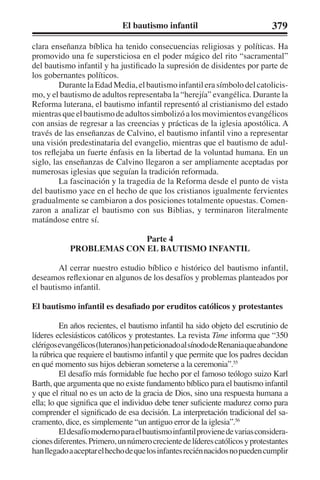 El bautismo infantil 379 
clara enseñanza bíblica ha tenido consecuencias religiosas y políticas. Ha 
promovido una fe supersticiosa en el poder mágico del rito “sacramental” 
del bautismo infantil y ha justificado la supresión de disidentes por parte de 
los gobernantes políticos. 
Durante la Edad Media, el bautismo infantil era símbolo del catolicis-mo, 
y el bautismo de adultos representaba la “herejía” evangélica. Durante la 
Reforma luterana, el bautismo infantil representó al cristianismo del estado 
mientras que el bautismo de adultos simbolizó a los movimientos evangélicos 
con ansias de regresar a las creencias y prácticas de la iglesia apostólica. A 
través de las enseñanzas de Calvino, el bautismo infantil vino a representar 
una visión predestinataria del evangelio, mientras que el bautismo de adul-tos 
reflejaba un fuerte énfasis en la libertad de la voluntad humana. En un 
siglo, las enseñanzas de Calvino llegaron a ser ampliamente aceptadas por 
numerosas iglesias que seguían la tradición reformada. 
La fascinación y la tragedia de la Reforma desde el punto de vista 
del bautismo yace en el hecho de que los cristianos igualmente fervientes 
gradualmente se cambiaron a dos posiciones totalmente opuestas. Comen-zaron 
a analizar el bautismo con sus Biblias, y terminaron literalmente 
matándose entre sí. 
Parte 4 
PROBLEMAS CON EL BAUTISMO INFANTIL 
Al cerrar nuestro estudio bíblico e histórico del bautismo infantil, 
deseamos reflexionar en algunos de los desafíos y problemas planteados por 
el bautismo infantil. 
El bautismo infantil es desafiado por eruditos católicos y protestantes 
En años recientes, el bautismo infantil ha sido objeto del escrutinio de 
líderes eclesiásticos católicos y protestantes. La revista Time informa que “350 
clérigos evangélicos (luteranos) han peticionado al sínodo de Renania que abandone 
la rúbrica que requiere el bautismo infantil y que permite que los padres decidan 
en qué momento sus hijos debieran someterse a la ceremonia”.55 
El desafío más formidable fue hecho por el famoso teólogo suizo Karl 
Barth, que argumenta que no existe fundamento bíblico para el bautismo infantil 
y que el ritual no es un acto de la gracia de Dios, sino una respuesta humana a 
ella; lo que significa que el individuo debe tener suficiente madurez como para 
comprender el significado de esa decisión. La interpretación tradicional del sa-cramento, 
dice, es simplemente “un antiguo error de la iglesia”.56 
El desafío moderno para el bautismo infantil proviene de varias considera-ciones 
diferentes. Primero, un número creciente de líderes católicos y protestantes 
han llegado a aceptar el hecho de que los infantes recién nacidos no pueden cumplir 
 