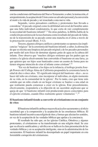 380 Capítulo 10 
con las condiciones del bautismo del Nuevo Testamento; a saber, la instrucción, el 
arrepentimiento, la aceptación de Cristo como su salvador personal y la conversión 
al morir a la vida de pecado y ser resucitado a una nueva vida. 
Segundo, varios pensadores católicos y protestantes han llevado a 
considerar “el pecado original como la debilidad universal del hombre antes 
que una falta individual condenatoria, lo que corta de raíz completamente 
la necesidad del bautismo infantil”.57 En otras palabras, la Biblia habla de la 
condición pecaminosa de la raza humana como resultado del pecado de Adán, 
no de la transmisión de su pecado como una mancha en el alma a través de 
la procreación sexual (Rom. 5:12). 
Tercero, algunos clérigos católicos y protestantes se oponen a las impli-cancias 
“mágicas” de la ceremonia del bautismo infantil; a saber, la afirmación 
de que se efectúa una limpieza del pecado original y de los pecados personales 
por medio del acto físico de derramar algunas gotas de agua en la cabeza del 
infante. Time observa que “muchos clérigos sostienen que los padres que no 
asisten a la iglesia efectivamente han convertido el bautismo en una farsa, ya 
que quieren que sus hijos sean bautizados como un asunto de forma pero no 
tienen ninguna intención de criar al infante como cristiano”.58 
“En vez de bautizar a los hijos en la infancia, el teólogo jesuita Jose-ph 
Powers del College Alma de California pospondría la ceremonia hasta la 
edad de diez o doce años. ‘El significado integral del bautismo –dice–, no es 
hacer del niño un cristiano, sino incorporar al individuo, en algún momento 
de su vida, en la comunidad de la iglesia’. Por lo tanto, cree que tiene más 
sentido que un niño criado en un hogar cristiano se bautice a una edad en 
que realmente pueda comenzar a creer en la iglesia. Este procedimiento, 
efectivamente, respondería a la objeción de un sacerdote anglicano que se 
queja de que ‘el bautismo infantil está produciendo pocos conscriptos para 
el ejército cristiano, cuando Dios realmente quiere voluntarios’ ”.59 
El bautismo infantil tiende a convertir al cristianismo en un conjunto 
de ritos 
El bautismo infantil le atribuye mayor eficacia a los sacramentos y al oficio 
sacerdotal que a la comprensión y la aceptación de las enseñanzas bíblicas. El 
bautismo infantil incentiva una religión de ritos y formas que afectan los sentidos, 
en vez de la aceptación de las verdades bíblicas que apelan a la conciencia. 
El resultado ha sido que, en las iglesias Católica, Ortodoxa y algunas 
protestantes, el cristianismo se ha transformado en una religión ritual. Se cree 
que su eficacia santificadora y salvífica no se halla en la clara presentación de las 
verdades bíblicas y en su aceptación inteligente, sino en la administración de los 
sacramentos. El bautismo infantil ha desempeñado un papel importante en esta 
formidable corrupción del cristianismo. 
 