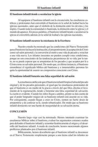 El bautismo infantil 381 
El bautismo infantil tiende a secularizar la iglesia 
Al equiparar el bautismo infantil con la circuncisión, las enseñanzas ca-tólicas 
y protestantes han convertido el bautismo en la señal de lealtad hacia las 
iglesias nacionales, antes que el símbolo de la distinción entre los devotos y los 
impíos. Cuando toda la comunidad es bautizada, la distinción entre la iglesia y el 
mundo desaparece. En pocas palabras, el bautismo infantil tiende a secularizar la 
iglesia al convertirla además en la señal de lealtad a las iglesias nacionales. 
El bautismo infantil oscurece la enseñanza de la Escritura 
Nuestro estudio ha mostrado que las condiciones del Nuevo Testamento 
para el bautismo incluyen la instrucción, el arrepentimiento, la aceptación de Cristo 
como salvador personal y la conversión al morir a una vida de pecado y resucitar 
a una vida nueva. Los infantes inocentes no pueden cumplir estas condiciones, 
porque no son conscientes de las tendencias pecaminosas de su vida; por lo tan-to, 
no se puede esperar que se arrepientan de los pecados y que acepten por fe a 
Cristo como su salvador personal. De modo que, en última instancia, el bautismo 
ensombrece el significado bíblico del bautismo y a innumerables personas les 
quita la oportunidad de asumir un compromiso consciente con Cristo. 
El bautismo infantil fomenta una falsa seguridad de salvación 
La enseñanza católica de que el bautismo infantil limpia el alma del pecado 
original y de los pecados personales, al igual que las enseñanzas protestantes de 
que el bautismo es un medio de la gracia a través del que Dios efectúa el lava-miento 
de la regeneración, tiende a fomentar una falsa seguridad de salvación. 
La razón es evidente. Cuando los niños llegan a adultos, pronto se dan cuenta de 
que el poder limpiador mágico de su bautismo infantil está ausente en su vida. 
Por consiguiente, cuando llegan a creer en Cristo, sienten un fuerte deseo de 
arrepentirse y de confesar su fe, siendo rebautizados. De modo que su bautismo 
infantil demuestra ser una fuente de inseguridad de su salvación eterna. 
CONCLUSIÓN 
Nuestro largo viaje casi ha terminado. Hemos intentado examinar las 
enseñanzas bíblicas sobre el bautismo, evaluar los argumentos comunes usados 
para defender el bautismo infantil y remontar históricamente el origen y el desar-rollo 
del bautismo infantil. A modo de conclusión, hemos mencionado algunos 
problemas planteados por el bautismo infantil. 
Bíblicamente, hemos descubierto que el bautismo infantil se desconoce 
en el Nuevo Testamento simplemente porque a una tierna edad los infantes no 
 