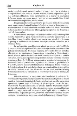 382 Capítulo 10 
pueden cumplir las condiciones del bautismo: la instrucción, el arrepentimiento y 
la aceptación de Cristo como su salvador personal. Además, el profundo signifi-cado 
teológico del bautismo como identificación con la muerte y la resurrección 
de Cristo al morir a una vida de pecado y resucitar a una nueva vida (Rom. 6:4-6), 
obviamente es incomprensible para un infante. 
Exegéticamente, hemos descubierto que ninguno de los textos común-mente 
usados para defender el bautismo infantil menciona o ni siquiera sugiere el 
bautismo infantil. Es un esfuerzo inútil revisar los escritos del Nuevo Testamento 
en busca de alusiones al bautismo infantil, porque esa práctica era desconocida 
en la iglesia apostólica. 
Históricamente, investigaciones recientes conducidas por eruditos paido-bautistas 
han mostrado que el bautismo infantil se desarrolló gradualmente en el 
siglo III en el norte de África y llegó a establecerse bien para el siglo V, cuando 
la iglesia y el estado se reconciliaron en un cuerpo unificado controlado por el 
obispo de Roma. 
La razón católica para el bautismo infantil que imperó en la Edad Media 
y ha continuado hasta el presente fue la enseñanza agustiniana de que el bautismo 
quita del alma la mancha del pecado original y, por lo tanto, debe ser impartido 
a los infantes tan pronto nacen. Esa enseñanza es extraña a la Biblia, donde el 
pecado de Adán no se transmite como almas manchadas a través de la procrea-ción 
sexual, sino que es experimentado por la raza humana como una condición 
pecaminosa (Rom. 5:12). Desde una perspectiva histórica, la introducción del 
bautismo infantil ha producido un perjuicio incalculable en la iglesia cristiana. 
A la postre, cambió radicalmente la naturaleza de la iglesia de una comunidad 
de fe, independiente de la sociedad secular, a una organización religioso-política 
coexistente con la sociedad. Esto llevó a la formación de un imperio cristiano y 
de naciones cristianas. El cristianismo se convirtió en un asunto de herencia, no 
de decisión. 
El bautismo infantil le ha causado daños indecibles a la fe cristiana. Ha 
convertido a la religión en un conjunto de ritos, ha secularizado la iglesia, ha ensom-brecido 
la visión neotestamentaria del bautismo y ha creado una falsa sensación de 
seguridad en el poder “mágico” de unas pocas gotas de agua rociadas en la cabeza 
de un infante. Nuestro desafío actual es ayudar a millones de cristianos sinceros 
que han sido engañados por las falsas afirmaciones hechas acerca del bautismo 
infantil a que experimenten el “nuevo nacimiento” tipificado por el bautismo, al 
arrepentirse de los pecados pasados, enterrarlos en la tumba líquida de la fuente 
bautismal y resucitar a una nueva vida a través de la gracia salvífica de Cristo. 
 