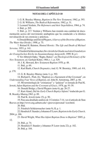 El bautismo infantil 383 
NOTAS DEL CAPÍTULO 10 
1. G. R. Beasley-Murray, Baptism in The New Testament, 1962, p. 393. 
2. G. H. Williams, The Radical Reformation, 1962, p. 31. 
3. Leonard Verduin, The Reformers and their Stepchildren, 1964, p. 74. 
4. Ibíd., p. 205. 
5. Ibíd., p. 217. Verduin y Williams han reunido una cantidad de docu-mentación 
acerca del movimiento anabaptista que ha conducido a la drástica 
reevaluación de sus creencias y prácticas. 
6. Donald Bridge and David Phypers, A Survey of the Doctrine of Baptism. 
The Water that Divides, 1998, p. 75. 
7. Roland H. Bainton, Hunted Heretic: The Life and Death of Michael 
Servetus, 1953, p. 141. 
8. Friedrich Schleiermacher, Der christliche Glaube nach den Grundsätzen 
der Evangelischen Kirche im Zusammenhange dargestellt, 1999: II, p.1. 
9. Ver Albretch Opke, “Bapto, Batizo”, en Theological Dictionary of the 
New Testament, ed. Gerhard Kittel, 1964, t. 1, p. 529. 
10. J. K. Howard, Bew Testament Baptism 1970, p. 48. 
11. Ibíd., p. 69. 
12. Karl Barth, Church Dogmatics, trad. G. W. Bromiey, 1969, col. 4/4, 
p. 179. 
13. G. R. Beasley-Murray (nota 1), p. 392. 
14. Richard L. Pratt, (h), “Baptism as a Sacrament of the Covenant”, en 
Understanding Four Views of Baptism, ed. John H. Armstrong, 2007, p. 66. 
15. Mi terminología de “cristianizar” y “judaizar” es tomada de Paul K. 
Jewett, Infant Baptism and the Covenant of Grace, 1978, pp. 91-39. 
16. Donald Bridge y David Phypers (nota 6), pp. 26-27. 
17. Kurt Aland, Did the Early Church Baptize Infants? traducido por G. 
R. Beasley-Murray,1963, p. 89. 
18. Paul K. Jewett (nota 15), p. 50. 
19. Para una detallado análisis de 1 Corintios 7:14, ver el artículo de Stan 
Reeves en http://www.eng.auburn.edu/~sjreeves/personal/ 1cor.html. 
20. Ibíd. 
21. Friedrich Schleiermacher (nota 9), II, p. 1. 
22. Hendrick F. Stander y Johannes P. Louw, Baptism in the Early Church, 
2004, p. 186. 
23. David Wright, What Has Infant Baptism Done to Baptism? 2005, p. 
12. 
24. Ibíd., p. 74. 
25. Hendrick F. Stander y Johannes P. Louw (nota 22), p. 182. 
26. Ibíd, p. 184. 
 