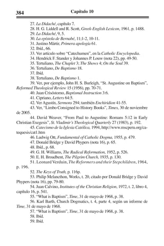 384 Capítulo 10 
27. La Didaché, capítulo 7. 
28. H. G. Liddell and R. Scott, Greek-English Lexicon, 1961, p. 1488. 
29. La Didaché, 9, 5. 
30. La epístola de Bernabé, 11;1-2, 10-11. 
31. Justino Mártir, Primera apología 61. 
32. Ibíd., 66. 
33. Ver artículo sobre “Catechumen”, en la Catholic Encyclopedia. 
34. Hendrick F. Stander y Johannes P. Louw (nota 22), pp. 49-50. 
35. Tertuliano, The Chaplet 3; The Shows 4; On the Soul 39. 
36. Tertuliano, De Baptismo 18. 
37. Ibíd. 
38. Tertuliano, De Baptismo 1. 
39. Ver, por ejemplo, John H. S. Burleigh, “St. Augustine on Baptism”, 
Reformed Theological Review 15 (1956), pp. 70-71. 
40. Juan Crisóstomo, Baptismal Instruction 3:6. 
41. Cipriano, Letters 64:5. 
42. Ver Agustín, Sermons 294; también Enchiridion 41-55. 
43. Ver, “Limbo Consigned to History Books”, Times, 30 de noviembre 
de 2005. 
44. David Weaver, “From Paul to Augustine: Romans 5:12 in Early 
Christian Exegesis”, St. Vladimir’s Theological Quarterly 27 (1983), p. 192. 
45. Catecismo de la Iglesia Católica, 1994, http://www.mscperu.org/ca-tequesis/ 
cat1.htm 
46. Ludwig Ott, Fundamental of Catholic Dogma, 1955, p. 479. 
47. Donald Bridge y David Phypers (nota 16), p. 65. 
48. Ibíd., p. 68. 
49. G. H. Williams, The Radical Reformation, 1952, p. 526. 
50. E. H. Broadbent, The Pilgrim Church, 1935, p. 130. 
51. Leonard Verduin, The Reformers and their Stepchildren, 1964, 
p. 196. 
52. The Keys of Truth, p. 116p. 
53. Philip Melancthon, Works, t. 20, citado por Donald Bridge y David 
Phypers (nota 16), pp. 79-80. 
54. Juan Calvino, Institutes of the Christian Religion, 1972, t. 2, libro 4, 
capítulo 16, p. 541. 
55. “What is Baptism”, Time, 31 de mayo de 1968, p. 38. 
56. Karl Barth, Church Dogmatics, t. 4, parte 4, según un informe de 
Time, 31 de mayo de 1968. 
57. “What is Baptism”, Time, 31 de mayo de 1968, p. 38. 
58. Ibíd. 
59. Ibíd. 
 