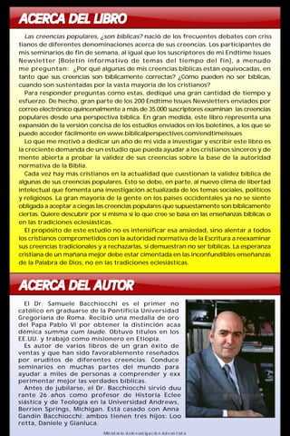 ACERCA DEL LIBRO 
Las creencias populares, ¿son bíblicas? nació de los frecuentes debates con criss 
tianos de diferentes denominaciones acerca de sus creencias. Los participantes de 
mis seminarios de fin de semana, al igual que los suscriptores de mi Endtime Issues 
Newsletter [Boletín informativo de temas del tiempo del fin], a menudo 
me preguntan: ¿Por qué algunas de mis creencias bíblicas están equivocadas, en 
tanto que sus creencias son bíblicamente correctas? ¿Cómo pueden no ser bíblicas, 
cuando son sustentadas por la vasta mayoría de los cristianos? 
Para responder preguntas como estas, dediqué una gran cantidad de tiempo y 
esfuerzo. De hecho, gran parte de los 200 Endtime Issues Newsletters enviados por 
correo electrónico quincenalmente amás de 35.000 suscriptores examinan las creencias 
populares desde una perspectiva bíblica. En gran medida, este libro representa una 
expansión de la versión concisa de los estudios enviados en los boletines, a los que se 
puede acceder fácilmente en www.biblicalperspectives.com/endtimeissues 
Lo que me motivó a dedicar un año de mi vida a investigar y escribir este libro es 
la creciente demanda de un estudio que pueda ayudar a los cristianos sinceros y de 
mente abierta a probar la validez de sus creencias sobre la base de la autoridad 
normativa de la Biblia. 
Cada vez hay más cristianos en la actualidad que cuestionan la validez bíblica de 
algunas de sus creencias populares. Esto se debe, en parte, al nuevo clima de libertad 
intelectual que fomenta una investigación actualizada de los temas sociales, políticos 
y religiosos. La gran mayoría de la gente en los países occidentales ya no se siente 
obligada a aceptar a ciegas las creencias populares que supuestamente son bíblicamente 
ciertas. Quiere descubrir por sí misma si lo que cree se basa en las enseñanzas bíblicas o 
en las tradiciones eclesiásticas. 
El propósito de este estudio no es intensificar esa ansiedad, sino alentar a todos 
los cristianos comprometidos con la autoridad normativa de la Escritura a reexaminar 
sus creencias tradicionales y a rechazarlas, si demuestran no ser bíblicas. La esperanza 
cristiana de unmañanamejor debe estar cimentada en las inconfundibles enseñanzas 
de la Palabra de Dios, no en las tradiciones eclesiásticas. 
ACERCA DEL AUTOR 
El Dr. Samuele Bacchiocchi es el primer no 
católico en graduarse de la Pontificia Universidad 
Gregoriana de Roma. Recibió una medalla de oro 
del Papa Pablo VI por obtener la distinción acaa 
démica summa cum laude. Obtuvo títulos en los 
EE.UU. y trabajó como misionero en Etiopía. 
Es autor de varios libros de un gran éxito de 
ventas y que han sido favorablemente reseñados 
por eruditos de diferentes creencias. Conduce 
seminarios en muchas partes del mundo para 
ayudar a miles de personas a comprender y exx 
perimentar mejor las verdades bíblicas. 
Antes de jubilarse, el Dr. Bacchiocchi sirvió duu 
rante 26 años como profesor de Historia Eclee 
siástica y de Teología en la Universidad Andrews, 
Berrien Springs, Michigan. Está casado con Anna 
Gandin Bacchiocchi; ambos tienen tres hijos: Loo 
retta, Daniele y Gianluca. 
Ministerio de Investigación Adventista 
