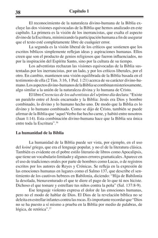 38 Capítulo 1 
El reconocimiento de la naturaleza divino-humana de la Biblia ex-cluye 
las dos visiones equivocadas de la Biblia que hemos analizado en este 
capítulo. La primera es la visión de los inerrancistas, que exalta el aspecto 
divino de la Escritura, minimizando la participación humana a fin de asegurar 
que el texto esté completamente libre de cualquier error. 
La segunda es la visión liberal de los críticos que sostienen que los 
escritos bíblicos simplemente reflejan ideas y aspiraciones humanas. Ellos 
creen que son el producto de genios religiosos que fueron influenciados, no 
por la inspiración del Espíritu Santo, sino por la cultura de su tiempo. 
Los adventistas rechazan las visiones equivocadas de la Biblia sus-tentadas 
por los inerrancistas, por un lado, y por los críticos liberales, por el 
otro. En cambio, mantienen una visión equilibrada de la Biblia basada en el 
testimonio de ella (2 Tim. 3:16, 1 Ped. 1:21) acerca de su carácter divino-hu-mano. 
Los aspectos divino-humanos de la Biblia se combinan misteriosamente, 
algo similar a la unión de la naturaleza divina y lo humana de Cristo. 
El libro Creencias de los adventistas del séptimo día declara: “Existe 
un paralelo entre el Jesús encarnado y la Biblia: Jesús era Dios y hombre 
combinado, lo divino y lo humano hecho uno. De modo que la Biblia es lo 
divino y lo humano combinado. Como se dijo de Cristo, también se puede 
afirmar de la Biblia que ‘aquel Verbo fue hecho carne, y habitó entre nosotros 
(Juan 1:14). Esta combinación divino-humana hace que la Biblia sea única 
entre toda la Escritura”.36 
La humanidad de la Biblia 
La humanidad de la Biblia puede ser vista, por ejemplo, en el uso 
del koiné griego, que era el lenguaje popular, y no el de la literatura clásica. 
También es evidente en el pobre estilo literario de libros como Apocalipsis, 
que tiene un vocabulario limitado y algunos errores gramaticales. Aparece en 
el uso de tradiciones orales por parte de hombres como Lucas, o de registros 
escritos por los autores de Reyes y Crónicas. Se refleja en la expresión de 
las emociones humanas en lugares como el Salmo 137, que describe el sen-timiento 
de los cautivos hebreos en Babilonia, diciendo: “Hija de Babilonia 
la desolada, bienaventurado el que te diere el pago de lo que tú nos hiciste. 
Dichoso el que tomare y estrellare tus niños contra la peña” (Sal. 137:8-9). 
Ese lenguaje violento expresa el dolor de las emociones humanas, 
pero no el modo de hablar de Dios. El Dios de la revelación bíblica no se 
deleita en estrellar infantes contra las rocas. Es importante recordar que “Dios 
no se ha puesto a sí mismo a prueba en la Biblia por medio de palabras, de 
lógica, de retórica”.37 
 