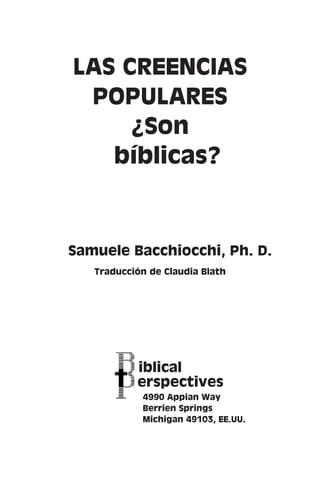 LAS CREENCIAS 
POPULARES 
¿Son 
bíblicas? 
Samuele Bacchiocchi, Ph. D. 
Traducción de Claudia Blath 
iblical 
erspectives 
4990 Appian Way 
Berrien Springs 
Michigan 49103, EE.UU. 
 