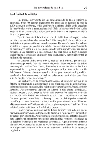 La naturaleza de la Biblia 39 
La divinidad de la Biblia 
La unidad subyacente de las enseñanzas de la Biblia sugiere su 
divinidad. Unos 40 autores escribieron 66 libros en un período de más de 
1.600 años, sin embargo, todos comparten la misma visión de la creación, 
de la redención y de la restauración final. Solo la inspiración divina podría 
asegurar la unidad temática subyacente de la Biblia a lo largo de los siglos 
de su composición. 
Otra indicación del carácter divino de la Biblia es el impacto sobre 
la vida y las sociedades humanas. La Biblia conquistó el escepticismo, el 
prejuicio y la persecución del mundo romano. Ha transformado los valores 
sociales y las prácticas de las sociedades que aceptaron sus enseñanzas; le 
ha dado nuevo valor a la vida, un sentido de valor al individuo, una nueva 
posición a las mujeres y a los esclavos; ha derribado la discriminación 
social y racial; le ha dado una razón para vivir, amar y servir a incontables 
millones de personas. 
El carácter divino de la Biblia, además, está indicado por su mara-villosa 
concepción de Dios, de la creación, de la redención, de la naturaleza 
humana y del destino. Esas concepciones elevadas son extrañas en los libros 
sagrados de las religiones paganas. Por ejemplo, en los mitos de la creación 
del Cercano Oriente, el descanso de los dioses generalmente se logra elimi-nando 
a los dioses molestos o creando seres humanos que trabajen para ellos, 
a fin de que los dioses descansen.38 
Sin embargo, en la creación del sábado, el descanso divino no se 
obtiene subordinando o destruyendo a los competidores, ni explotando el 
trabajo de los seres humanos, sino más bien por la finalización de una creación 
perfecta. Dios descansó el séptimo día porque su obra estaba “acab[ada]... 
hech[a]” (Gén. 2:2-3). Dejó de hacer para expresar su deseo de estar con 
su creación, para darles a sus criaturas no solo cosas, sino darse a sí mismo. 
Ese concepto tan maravilloso de Dios que entró en el tiempo humano en la 
creación y en carne humana en la encarnación para convertirse en “Emanuel 
–Dios con nosotros–” está ausente en las religiones paganas, donde los dioses 
habitualmente participan de los defectos humanos. 
La excepcional naturaleza de la Biblia también está indicada por su 
maravillosa preservación a través de la historia, a pesar de los implacables 
esfuerzos por destruirla. Anteriormente mencionamos los intentos pasados 
para suprimir la Biblia por parte de los emperadores romanos, los líderes de 
las iglesias cristianas y los regímenes comunistas. A pesar de estos intentos 
deliberados de destruir la Biblia, su texto ha llegado hasta nosotros. Podemos 
estar seguros de que nuestras Biblias son versiones confiables de los mensajes 
originales. 
 