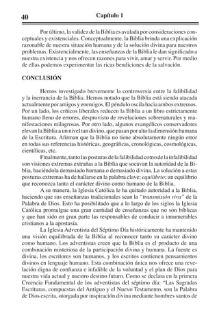 40 Capítulo 1 
Por último, la validez de la Biblia es avalada por consideraciones con-ceptuales 
y existenciales. Conceptualmente, la Biblia brinda una explicación 
razonable de nuestra situación humana y de la solución divina para nuestros 
problemas. Existencialmente, las enseñanzas de la Biblia le dan significado a 
nuestra existencia y nos ofrecen razones para vivir, amar y servir. Por medio 
de ellas podemos experimentar las ricas bendiciones de la salvación. 
CONCLUSIÓN 
Hemos investigado brevemente la controversia entre la falibilidad 
y la inerrancia de la Biblia. Hemos notado que la Biblia está siendo atacada 
actualmente por amigos y enemigos. El péndulo oscila hacia ambos extremos. 
Por un lado, los críticos liberales reducen la Biblia a un libro estrictamente 
humano lleno de errores, desprovisto de revelaciones sobrenaturales y ma-nifestaciones 
milagrosas. Por otro lado, algunos evangélicos conservadores 
elevan la Biblia a un nivel tan divino, que pasan por alto la dimensión humana 
de la Escritura. Afirman que la Biblia no tiene absolutamente ningún error 
en todas sus referencias históricas, geográficas, cronológicas, cosmológicas, 
científicas, etc. 
Finalmente, tanto las posturas de la falibilidad como de la infalibilidad 
son visiones extremas extrañas a la Biblia que socavan la autoridad de la Bi-blia, 
haciéndola demasiado humana o demasiado divina. La solución a estas 
posturas extremas ha de hallarse en la palabra clave: equilibrio; un equilibrio 
que reconozca tanto el carácter divino como humano de la Biblia. 
A su manera, la Iglesia Católica le ha quitado autoridad a la Biblia, 
haciendo que sus enseñanzas tradicionales sean la “transmisión viva” de la 
Palabra de Dios. Esto ha posibilitado que a lo largo de los siglos la Iglesia 
Católica promulgue una gran cantidad de enseñanzas que no son bíblicas 
y que han sido en gran parte las responsables de conducir a innumerables 
cristianos a la apostasía. 
La Iglesia Adventista del Séptimo Día históricamente ha mantenido 
una visión equilibrada de la Biblia al reconocer tanto su carácter divino 
como humano. Los adventistas creen que la Biblia es el producto de una 
combinación misteriosa de la participación divina y humana. La fuente es 
divina, los escritores son humanos, y los escritos contienen pensamientos 
divinos en lenguaje humano. Esta combinación única nos ofrece una reve-lación 
digna de confianza e infalible de la voluntad y el plan de Dios para 
nuestra vida actual y nuestro destino futuro. Como se declara en la primera 
Creencia Fundamental de los adventistas del séptimo día: “Las Sagradas 
Escrituras, compuestas del Antiguo y el Nuevo Testamento, son la Palabra 
de Dios escrita, otorgada por inspiración divina mediante hombres santos de 
 