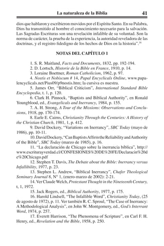 La naturaleza de la Biblia 41 
dios que hablaron y escribieron movidos por el Espíritu Santo. En su Palabra, 
Dios ha transmitido al hombre el conocimiento necesario para la salvación. 
Las Sagradas Escrituras son una revelación infalible de su voluntad. Son la 
norma de carácter, la prueba de la experiencia, la autoridad reveladora de las 
doctrinas, y el registro fidedigno de los hechos de Dios en la historia”.39 
NOTAS DEL CAPÍTULO 1 
1. S. R. Maitland, Facts and Documents, 1832, pp. 192-194. 
2. D. Lortsch, Historie de la Bible en France, 1910, p. 14. 
3. Loraine Boettner, Roman Catholicism, 1962, p. 97. 
4. Nostis et Nobiscum # 14, Papal Encyclicals Online, www.papa-lencyclicals. 
net/Pius09/p9nostis.htm; la cursiva es nuestra. 
5. James Orr, “Biblical Criticism”, International Standard Bible 
Encyclopedia, t. 1, p. 120. 
6. Clark H. Pinnock, “Baptists and Biblical Authority”, en Ronald 
Youngblood, ed., Evangelicals and Inerrancy, 1984, p. 155. 
7. A. H. Strong, A Tour of the Missions: Observations and Conclu-sions, 
1918, pp. 170-174. 
8. Earle E. Cairns, Christianity Through the Centuries: A History of 
the Christian Church, 1981, 1, p. 412. 
9. David Dockery, “Variations on Inerrancy”, SBC Today (mayo de 
1986), pp. 10-11. 
10. David Dockery, “Can Baptists Affirm the Reliability and Authority 
of the Bible”, SBC Today (marzo de 1985), p. 16. 
11. “La declaración de Chicago sobre la inerrancia bíblica”, http:// 
www.escriturayverdad.cl/CONFESIONES%20DE%20FE/Declaracin%20d 
e%20Chicago.pdf 
12. Stephen T. Davis, The Debate about the Bible: Inerrancy versus 
Infallibility, 1977, p. 23. 
13. Stephen L. Andrew, “Biblical Inerrancy”, Chafer Theological 
Seminary Journal 8, N° 1, (enero-marzo de 2002): 2-21. 
14. Ver Claude Welch, Protestant Thought in the Nineteenth Century, 
t, 1, 1972. 
15. Jack Rogers, ed., Biblical Authority, 1977, p. 175. 
16. Harold Lindsell, “The Infallible Word”, Christianity Today, (25 
de agosto de 1972), p. 11. Ver también R. C. Sproul, “The Case of Inerrancy: 
A Methodological Analysis”, en John W. Montgomery, ed., God’s Interrant 
Word, 1974, p. 257. 
17. Everett Harrison, “The Phenomena of Scripture”, en Carl F. H. 
Henry, ed., Revelation and the Bible, 1958, p. 250. 
 