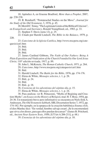 42 Capítulo 1 
18. Apéndice A, en Graeme Bradford, More than a Prophet, 2007, 
pp. 238-238. 
19. R. Rendtorff, “Pentateuchal Studies on the Move”, Journal for 
the Study of the Old Testament, 3, 1976, p. 45. 
20. Merrill C. Tenny, “The Legitimate Limits of the Biblical Criticism”, 
en Evangelicals and Inerrancy, Ronald Youngblood, ed., 1983, p. 33. 
21. Stephen T. Davis (nota 12), p. 25. 
22. Citado por Harold Lindsell, The Bible in the Balance, 1979, p. 
220. 
23. Catecismo de la Iglesia Católica, http://www.mscperu.org/cate-quesis/ 
cat1.htm 
24. Ibíd. 
25. Ibíd. 
26. Ibíd. 
27. James Cardinal Gibbons, The Faith of Our Fathers: Being A 
Plain Exposition and Vindication of the Church Founded by Our Lord Jesus 
Christ, 110° edición revisada, 1917, p. 89. 
28. John L. McKenzie, The Roman Catholic Church, 1971, p. 264. 
29. Catecismo, http://www.mscperu.org/catequesis/cat1.htm 
30. Ibíd. 
31. Harold Lindsell, The Battle for the Bible, 1976, pp. 174-176. 
32. Elena de White, Mensajes selectos, t. 1, p. 28. 
33. Ibíd., p. 24. 
34. Ibíd. 
35. Ibíd., p. 18. 
36. Creencias de los adventistas del séptimo día, p. 15. 
37. Elena de White, Mensajes selectos, t. 1, p. 24. 
38. Para analizar, ver R. Pettazzoni, “Myths of Begining and Crea-tion- 
Myths”, en Essays on the History of Religion, trad. H. T. Rose, 1954, pp. 
24-36. Un tratamiento breve pero informativo se encuentra en Niels-Erik A. 
Andreasen, The Old Testament Sabbath, SBL Dissertation Series 7, 1972, pp. 
174-182. Por ejemplo, en la epopeya de la creación babilónica Enuma elish, 
el dios Marduc dice: “En verdad, hombre salvaje crearé. ¡Se le encomendará 
que sirva a los dioses, para que ellos puedan descansar!” (James B. Pritchard, 
ed., Ancient Near Eastern Texts, 1950, [UT krt A 206-211], p. 68.) 
39. Creencias de los adventistas del séptimo día, p. 10. 
 