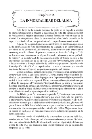 Capítulo 2 
LA INMORTALIDAD DEL ALMA 
A lo largo de la historia humana, la gente se ha negado a aceptar 
la irrevocabilidad que la muerte le ocasiona a la vida. Ha tratado de negar 
la realidad de la muerte, enseñando diversas formas de vida después de la 
muerte. Un componente clave de esta enseñanza ha sido la creencia en la 
supervivencia del alma, que prescinde del cuerpo al momento de morir. 
A pesar de los grandes adelantos científicos en nuestra comprensión 
de la naturaleza de la vida, la popularidad de la creencia en la inmortalidad 
del alma no ha disminuido. Al contrario, actualmente se está extendiendo 
como reguero de pólvora. Según una encuesta reciente de Gallup, el 71% 
de los norteamericanos cree en alguna forma de vida consciente después de 
la muerte.1 La popularidad de esta creencia puede atribuirse no solo a las 
enseñanzas tradicionales de las iglesias Católica y Protestante, sino también 
a factores como la imagen refinada de médiums y psíquicos, la sofisticada 
investigación “científica” en experiencias cercanas a la muerte y la canali-zación 
de la Nueva Era con los presuntos espíritus del pasado. 
Como resultado, actualmente pocas creencias son tan ampliamente 
compartidas como la del “alma inmortal”. Virtualmente todos están familia-rizados 
con esta creencia. Si se le preguntara, la persona religiosa promedio 
definiría la creencia como algo así: Un ser humano está compuesto de cuerpo 
y alma. El cuerpo es el “caparazón” temporal, físico, de carne y hueso que 
hospeda al alma. El alma es el componente inmaterial, inmortal que deja el 
cuerpo al morir y sigue viviendo conscientemente para siempre en el cielo 
o en el infierno (o el purgatorio para los católicos). 
La Biblia, ¿enseña esta creencia popular? ¿Enseña que tenemos un 
alma inmortal que deja el cuerpo al morir y que se dirige al cielo o al infierno, 
o al purgatorio? Las personas religiosas promedio responderán: “¡SÍ!” Sen-cillamente 
asumen que la Biblia enseña la inmortalidad del alma. ¿Es verdad? 
¡Absolutamente NO! Este capítulo muestra que la noción de un alma inmortal 
que coexiste con un cuerpo mortal es extraña a la Biblia. Mayormente tiene 
su origen en las filosofías paganas griegas que gradualmente entraron en la 
iglesia cristiana. 
Veremos que la visión bíblica de la naturaleza humana es holística, 
no dualista; es decir, el cuerpo y el alma no son dos componentes distintos, 
sino una unidad indisoluble. El alma simplemente es el principio del cuerpo 
que le da vida. ¡Así que prepárese para lo que podría ser una de las grandes 
sorpresas de su vida! 
 