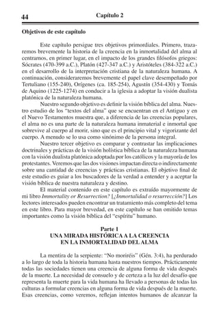 44 Capítulo 2 
Objetivos de este capítulo 
Este capítulo persigue tres objetivos primordiales. Primero, traza-remos 
brevemente la historia de la creencia en la inmortalidad del alma al 
centrarnos, en primer lugar, en el impacto de los grandes filósofos griegos: 
Sócrates (470-399 a.C.), Platón (427-347 a.C.) y Aristóteles (384-322 a.C.) 
en el desarrollo de la interpretación cristiana de la naturaleza humana. A 
continuación, consideraremos brevemente el papel clave desempeñado por 
Tertuliano (155-240), Orígenes (ca. 185-254), Agustín (354-430) y Tomás 
de Aquino (1225-1274) en conducir a la iglesia a adoptar la visión dualista 
platónica de la naturaleza humana. 
Nuestro segundo objetivo es definir la visión bíblica del alma. Nues-tro 
estudio de los “textos del alma” que se encuentran en el Antiguo y en 
el Nuevo Testamentos muestra que, a diferencia de las creencias populares, 
el alma no es una parte de la naturaleza humana inmaterial e inmortal que 
sobrevive al cuerpo al morir, sino que es el principio vital y vigorizante del 
cuerpo. A menudo se lo usa como sinónimo de la persona integral. 
Nuestro tercer objetivo es comparar y contrastar las implicaciones 
doctrinales y prácticas de la visión holística bíblica de la naturaleza humana 
con la visión dualista platónica adoptada por los católicos y la mayoría de los 
protestantes. Veremos que las dos visiones impactan directa o indirectamente 
sobre una cantidad de creencias y prácticas cristianas. El objetivo final de 
este estudio es guiar a los buscadores de la verdad a entender y a aceptar la 
visión bíblica de nuestra naturaleza y destino. 
El material contenido en este capítulo es extraído mayormente de 
mi libro Immortality or Resurrection? [¿Inmortalidad o resurrección?] Los 
lectores interesados pueden encontrar un tratamiento más completo del tema 
en este libro. Para mayor brevedad, en este capítulo se han omitido temas 
importantes como la visión bíblica del “espíritu” humano. 
Parte 1 
UNA MIRADA HISTÓRICA A LA CREENCIA 
EN LA INMORTALIDAD DEL ALMA 
La mentira de la serpiente: “No moriréis” (Gén. 3:4), ha perdurado 
a lo largo de toda la historia humana hasta nuestros tiempos. Prácticamente 
todas las sociedades tienen una creencia de alguna forma de vida después 
de la muerte. La necesidad de consuelo y de certeza a la luz del desafío que 
representa la muerte para la vida humana ha llevado a personas de todas las 
culturas a formular creencias en alguna forma de vida después de la muerte. 
Esas creencias, como veremos, reflejan intentos humanos de alcanzar la 
 