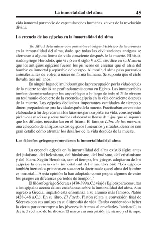 La inmortalidad del alma 45 
vida inmortal por medio de especulaciones humanas, en vez de la revelación 
divina. 
La creencia de los egipcios en la inmortalidad del alma 
Es difícil determinar con precisión el origen histórico de la creencia 
en la inmortalidad del alma, dado que todas las civilizaciones antiguas se 
aferraban a alguna forma de vida consciente después de la muerte. El histo-riador 
griego Herodoto, que vivió en el siglo V a.C., nos dice en su Historia 
que los antiguos egipcios fueron los primeros en enseñar que el alma del 
hombre es inmortal y separable del cuerpo. Al morir, el alma pasa por varios 
animales antes de volver a nacer en forma humana. Se suponía que el ciclo 
llevaba tres mil años.2 
En ningún lugar del mundo antiguo la preocupación por la vida después 
de la muerte se sintió tan profundamente como en Egipto. Las innumerables 
tumbas desenterradas por los arqueólogos a lo largo de todo el Nilo ofrecen 
un testimonio elocuente de la creencia egipcia en la vida consciente después 
de la muerte. Los egipcios dedicaban importantes cantidades de tiempo y 
dinero preparándose para la vida después de la muerte. Practicaban ceremonias 
elaboradas a fin de preparar a los faraones para su próxima vida, construyendo 
pirámides macizas y otras tumbas elaboradas llenas de lujos que se suponía 
que los difuntos necesitarían en el futuro. El famoso Libro de los muertos, 
una colección de antiguos textos egipcios funerarios y rituales, describe con 
gran detalle cómo afrontar los desafíos de la vida después de la muerte. 
Los filósofos griegos promovieron la inmortalidad del alma 
La creencia egipcia en la inmortalidad del alma existió siglos antes 
del judaísmo, del helenismo, del hinduismo, del budismo, del cristianismo 
y del Islam. Según Herodoto, con el tiempo, los griegos adoptaron de los 
egipcios la creencia en la inmortalidad del alma. Escribió: “Los egipcios 
también fueron los primeros en sostener la doctrina de que el alma del hombre 
es inmortal... A esta opinión la han adoptado como propia algunos de entre 
los griegos en diferentes períodos de tiempo”.3 
El filósofo griego Sócrates (470-399 a.C.) viajó a Egipto para consultar 
a los egipcios acerca de sus enseñanzas sobre la inmortalidad del alma. A su 
regreso a Grecia, impartió esta enseñanza a su alumno más famoso, Platón 
(428-348 a.C.). En su libro, El Faedo, Platón relata la conversión final de 
Sócrates con sus amigos en su último día de vida. Estaba condenado a beber 
la cicuta por corromper a los jóvenes de Atenas al enseñarles “ateísmo”; es 
decir, el rechazo de los dioses. El marco era una prisión ateniense y el tiempo, 
 