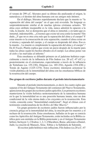 46 Capítulo 2 
el verano de 299 a.C. Sócrates pasó su último día analizando el origen, la 
naturaleza y el destino del alma humana con sus amigos más íntimos. 
En el diálogo, Sócrates repetidamente declara que la muerte es “la 
separación del alma del cuerpo” en el que está revestida. Su lenguaje es 
sorprendentemente similar al de muchas iglesias cristianas actuales. “El 
alma cuyo atributo inseparable es la vida, nunca admitirá lo opuesto a la 
vida, la muerte. Así se demuestra que el alma es inmortal, y en tanto que es 
inmortal, indestructible... ¿Creemos que existe tal cosa como la muerte? Sin 
duda. ¿Y que no es otra cosa más que la separación del alma y el cuerpo? Y 
estar muerto es la consecución de esta separación, cuando el alma existe en 
sí misma y separada del cuerpo, y el cuerpo se desprende del alma. Eso es 
la muerte... La muerte es simplemente la separación del alma y el cuerpo”.4 
En El Faedo, Platón explica que existe un juicio después de la muerte para 
todas las almas según los hechos obrados en el cuerpo. Las almas justas van 
al cielo y las malvadas al infierno.5 
Esta enseñanza se difundió primero en el judaísmo helénico espe-cialmente 
a través de la influencia de Filo Judeus (ca. 20 a.C.-47 d.C.) y 
posteriormente en el cristianismo, especialmente a través de la influencia 
de Tertuliano (ca. 155-230), Orígenes (ca. 185-254), Agustín (354-430) y 
Tomás de Aquino (1225-1274). Estos escritores intentaron armonizar la 
visión platónica de la inmortalidad del alma con las enseñanzas bíblicas de 
la resurrección del cuerpo. 
Dos grupos de escritores judíos durante el período intertestamentario 
Durante el período intertestamentario, es decir, los cuatro siglos que 
separan el fin del Antiguo Testamento del comienzo del Nuevo Testamento, 
aparecieron dos grupos de escritores judíos apócrifos. Los primeros escritores 
mantuvieron la visión holística neotestamentaria de la naturaleza humana 
en la que la inmortalidad no es una posesión humana innata, sino un don 
condicional de la vida eterna dado a los creyentes en la resurrección. Esta 
visión, conocida como “Inmortalidad condicional”, llegó al clímax con el 
testimonio condicionalista de los Rollos del Mar Muerto.6 
Un grupo posterior de escritores judíos fueron influenciados por la 
creencia griega en la inmortalidad del alma, la oración por los muertos y el 
rechazo de la resurrección. Estas enseñanzas, halladas en lo que se conocía 
como los Apócrifos del Antiguo Testamento, están incluidas en la Biblia ca-tólica 
pero son omitidas en la Biblia protestante y en el Antiguo Testamento 
hebreo. Incluyen 1 y 2 Esdras; 1, 2, 3, 4 Macabeos, Baruc, adiciones a Daniel, 
Judit, La oración de Manasés, Sirac, Tobías y la Sabiduría de Salomón. 
El escritor judío helénico más influyente, Filo Judeus (ca.20 a.C.-47 
 