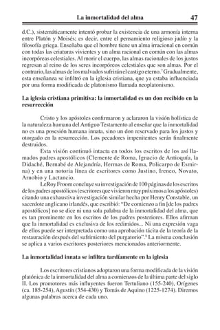 La inmortalidad del alma 47 
d.C.), sistemáticamente intentó probar la existencia de una armonía interna 
entre Platón y Moisés; es decir, entre el pensamiento religioso judío y la 
filosofía griega. Enseñaba que el hombre tiene un alma irracional en común 
con todas las criaturas vivientes y un alma racional en común con las almas 
incorpóreas celestiales. Al morir el cuerpo, las almas racionales de los justos 
regresan al reino de los seres incorpóreos celestiales que son almas. Por el 
contrario, las almas de los malvados sufrirán el castigo eterno.7 Gradualmente, 
esta enseñanza se infiltró en la iglesia cristiana, que ya estaba influenciada 
por una forma modificada de platonismo llamada neoplatonismo. 
La iglesia cristiana primitiva: la inmortalidad es un don recibido en la 
resurrección 
Cristo y los apóstoles confirmaron y aclararon la visión holística de 
la naturaleza humana del Antiguo Testamento al enseñar que la inmortalidad 
no es una posesión humana innata, sino un don reservado para los justos y 
otorgado en la resurrección. Los pecadores impenitentes serán finalmente 
destruidos. 
Esta visión continuó intacta en todos los escritos de los así lla-mados 
padres apostólicos (Clemente de Roma, Ignacio de Antioquía, la 
Didaché, Bernabé de Alejandría, Hermas de Roma, Policarpo de Esmir-na) 
y en una notoria línea de escritores como Justino, Ireneo, Novato, 
Arnobio y Lactancio. 
LeRoy Froom concluye su investigación de 100 páginas de los escritos 
de los padres apostólicos (escritores que vivieron muy próximos a los apóstoles) 
citando una exhaustiva investigación similar hecha por Henry Constable, un 
sacerdote anglicano irlandés, que escribió: “De comienzo a fin [de los padres 
apostólicos] no se dice ni una sola palabra de la inmortalidad del alma, que 
es tan prominente en los escritos de los padres posteriores. Ellos afirman 
que la inmortalidad es exclusiva de los redimidos... Ni una expresión vaga 
de ellos puede ser interpretada como una aprobación tácita de la teoría de la 
restauración después del sufrimiento del purgatorio”.8 La misma conclusión 
se aplica a varios escritores posteriores mencionados anteriormente. 
La inmortalidad innata se infiltra tardíamente en la iglesia 
Los escritores cristianos adoptaron una forma modificada de la visión 
platónica de la inmortalidad del alma a comienzos de la última parte del siglo 
II. Los promotores más influyentes fueron Tertuliano (155-240), Orígenes 
(ca. 185-254), Agustín (354-430) y Tomás de Aquino (1225-1274). Diremos 
algunas palabras acerca de cada uno. 
 