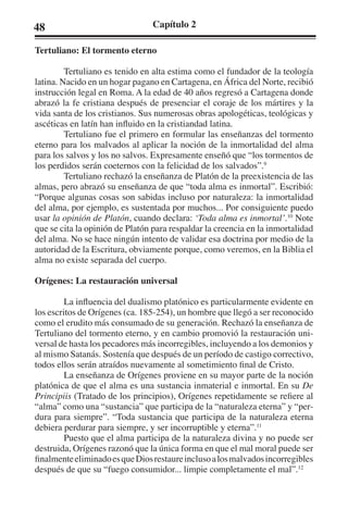 48 Capítulo 2 
Tertuliano: El tormento eterno 
Tertuliano es tenido en alta estima como el fundador de la teología 
latina. Nacido en un hogar pagano en Cartagena, en África del Norte, recibió 
instrucción legal en Roma. A la edad de 40 años regresó a Cartagena donde 
abrazó la fe cristiana después de presenciar el coraje de los mártires y la 
vida santa de los cristianos. Sus numerosas obras apologéticas, teológicas y 
ascéticas en latín han influido en la cristiandad latina. 
Tertuliano fue el primero en formular las enseñanzas del tormento 
eterno para los malvados al aplicar la noción de la inmortalidad del alma 
para los salvos y los no salvos. Expresamente enseñó que “los tormentos de 
los perdidos serán coeternos con la felicidad de los salvados”.9 
Tertuliano rechazó la enseñanza de Platón de la preexistencia de las 
almas, pero abrazó su enseñanza de que “toda alma es inmortal”. Escribió: 
“Porque algunas cosas son sabidas incluso por naturaleza: la inmortalidad 
del alma, por ejemplo, es sustentada por muchos... Por consiguiente puedo 
usar la opinión de Platón, cuando declara: ‘Toda alma es inmortal’.10 Note 
que se cita la opinión de Platón para respaldar la creencia en la inmortalidad 
del alma. No se hace ningún intento de validar esa doctrina por medio de la 
autoridad de la Escritura, obviamente porque, como veremos, en la Biblia el 
alma no existe separada del cuerpo. 
Orígenes: La restauración universal 
La influencia del dualismo platónico es particularmente evidente en 
los escritos de Orígenes (ca. 185-254), un hombre que llegó a ser reconocido 
como el erudito más consumado de su generación. Rechazó la enseñanza de 
Tertuliano del tormento eterno, y en cambio promovió la restauración uni-versal 
de hasta los pecadores más incorregibles, incluyendo a los demonios y 
al mismo Satanás. Sostenía que después de un período de castigo correctivo, 
todos ellos serán atraídos nuevamente al sometimiento final de Cristo. 
La enseñanza de Orígenes proviene en su mayor parte de la noción 
platónica de que el alma es una sustancia inmaterial e inmortal. En su De 
Principiis (Tratado de los principios), Orígenes repetidamente se refiere al 
“alma” como una “sustancia” que participa de la “naturaleza eterna” y “per-dura 
para siempre”. “Toda sustancia que participa de la naturaleza eterna 
debiera perdurar para siempre, y ser incorruptible y eterna”.11 
Puesto que el alma participa de la naturaleza divina y no puede ser 
destruida, Orígenes razonó que la única forma en que el mal moral puede ser 
finalmente eliminado es que Dios restaure incluso a los malvados incorregibles 
después de que su “fuego consumidor... limpie completamente el mal”.12 
 