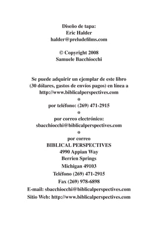 Diseño de tapa: 
Eric Halder 
halder@preludefilms.com 
© Copyright 2008 
Samuele Bacchiocchi 
Se puede adquirir un ejemplar de este libro 
(30 dólares, gastos de envíos pagos) en línea a 
http://www.biblicalperspectives.com 
o 
por teléfono: (269) 471-2915 
o 
por correo electrónico: 
sbacchiocchi@biblicalperspectives.com 
o 
por correo 
BIBLICAL PERSPECTIVES 
4990 Appian Way 
Berrien Springs 
Michigan 49103 
Teléfono (269) 471-2915 
Fax (269) 978-6898 
E-mail: sbacchiocchi@biblicalperspectives.com 
Sitio Web: http://www.biblicalperspectives.com 
 