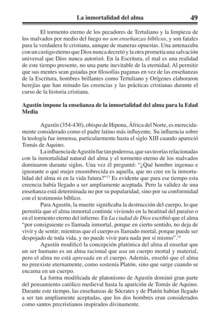 La inmortalidad del alma 49 
El tormento eterno de los pecadores de Tertuliano y la limpieza de 
los malvados por medio del fuego no son enseñanzas bíblicas, y son fatales 
para la verdadera fe cristiana, aunque de maneras opuestas. Una amenazaba 
con un castigo eterno que Dios nunca decretó y la otra prometía una salvación 
universal que Dios nunca autorizó. En la Escritura, el mal es una realidad 
de este tiempo presente, no una parte inevitable de la eternidad. Al permitir 
que sus mentes sean guiadas por filosofías paganas en vez de las enseñanzas 
de la Escritura, hombres brillantes como Tertuliano y Orígenes elaboraron 
herejías que han minado las creencias y las prácticas cristianas durante el 
curso de la historia cristiana. 
Agustín impone la enseñanza de la inmortalidad del alma para la Edad 
Media 
Agustín (354-430), obispo de Hipona, África del Norte, es merecida-mente 
considerado como el padre latino más influyente. Su influencia sobre 
la teología fue inmensa, particularmente hasta el siglo XIII cuando apareció 
Tomás de Aquino. 
La influencia de Agustín fue tan poderosa, que sus teorías relacionadas 
con la inmortalidad natural del alma y el tormento eterno de los malvados 
dominaron durante siglos. Una vez él preguntó: “¿Qué hombre ingenuo e 
ignorante o qué mujer ensombrecida es aquella, que no cree en la inmorta-lidad 
del alma ni en la vida futura?”13 Es evidente que para ese tiempo esta 
creencia había llegado a ser ampliamente aceptada. Pero la validez de una 
enseñanza está determinada no por su popularidad, sino por su conformidad 
con el testimonio bíblico. 
Para Agustín, la muerte significaba la destrucción del cuerpo, lo que 
permitía que el alma inmortal continúe viviendo en la beatitud del paraíso o 
en el tormento eterno del infierno. En La ciudad de Dios escribió que el alma 
“por consiguiente es llamada inmortal, porque en cierto sentido, no deja de 
vivir y de sentir; mientras que el cuerpo es llamado mortal, porque puede ser 
despojado de toda vida, y no puede vivir para nada por sí mismo”.14 
Agustín modificó la concepción platónica del alma al enseñar que 
un ser humano es un alma racional que usa un cuerpo mortal y material, 
pero el alma no está apresada en el cuerpo. Además, enseñó que el alma 
no preexiste eternamente, como sostenía Platón, sino que surge cuando se 
encarna en un cuerpo. 
La forma modificada de platonismo de Agustín dominó gran parte 
del pensamiento católico medieval hasta la aparición de Tomás de Aquino. 
Durante este tiempo, las enseñanzas de Sócrates y de Platón habían llegado 
a ser tan ampliamente aceptadas, que los dos hombres eran considerados 
como santos precristianos inspirados divinamente. 
 