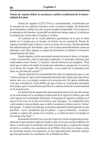 50 Capítulo 2 
Tomás de Aquino define la enseñanza católica tradicional de la inmor-talidad 
del alma 
Tomás de Aquino (1225-1274) es, acertadamente, considerado por 
la mayoría de los católicos romanos como su mayor teólogo. Su definición 
de la enseñanza católica ha sido en gran medida insuperable. Con respecto a 
la naturaleza del hombre, desarrolló un dualismo menos radical, al enfatizar 
la unidad que existe entre el cuerpo y el alma. 
Al contrario de la visión platónica-agustiniana en la que el alma 
habita en el cuerpo por un tiempo sin formar un ser sustancial, Tomás de 
Aquino considera que el alma es como la forma del cuerpo. Su pensamiento 
fue influenciado por Aristóteles, que veía al alma primordialmente como un 
principio vital. Pero Aquino se apartó de Aristóteles al afirmar la existencia 
independiente del alma. 
Según Aquino, existe una unidad sustancial entre el alma y el cuerpo, 
o más exactamente, entre el principio espiritual y el principio material, que 
están unidos como “forma” y “materia” a fin de formar un ser completo. “Está 
claro que el alma está unida al cuerpo por naturaleza: porque por su esencia 
es la forma del cuerpo. Por consiguiente, va en contra de la naturaleza del 
alma ser privada del cuerpo”.15 
Aquino defendió la inmortalidad del alma al argumentar que es una 
“forma sustancial” que existe independientemente del cuerpo, pero que desea 
unirse otra vez a su propio cuerpo en la resurrección. Se opuso totalmente 
a los que sostenían la visión bíblica de que el alma es el principio animador 
del cuerpo, que es mortal hasta que Dios le confiera el don de la inmortalidad 
en la resurrección. 
La definición de Aquino del alma inmortal como la forma del cuerpo 
se ha convertido en la enseñanza tradicional de la Iglesia Católica que aún 
está vigente en la actualidad. De hecho, el lenguaje de Aquino se refleja en el 
nuevo Catecismo de la Iglesia Católica, que consigna: “La unidad del alma 
y del cuerpo es tan profunda, que se debe considerar al alma como la ‘forma’ 
del cuerpo... La Iglesia enseña que cada alma espiritual es directamente creada 
por Dios...–no es ‘producida’ por los padres–, y que es inmortal...: no perece 
cuando se separa del cuerpo en la muerte, y se unirá de nuevo al cuerpo en 
la resurrección final”.16 
Esta definición del Catecismo de la Iglesia Católica representa acerta-damente 
lo que enseña la Iglesia Católica, pero no lo que enseña la Biblia. En 
breve veremos que la enseñanza del alma inmortal que se separa del cuerpo 
al morir es extraña a las enseñanzas de la Biblia. Esta tiene su origen, como 
ha mostrado nuestra investigación, en las especulaciones dualistas griegas 
que han pervertido las enseñanzas de la Palabra de Dios. 
 