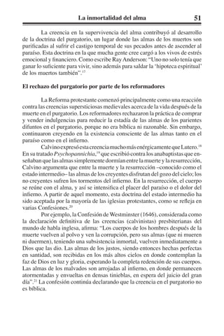 La inmortalidad del alma 51 
La creencia en la supervivencia del alma contribuyó al desarrollo 
de la doctrina del purgatorio, un lugar donde las almas de los muertos son 
purificadas al sufrir el castigo temporal de sus pecados antes de ascender al 
paraíso. Esta doctrina en la que mucha gente cree cargó a los vivos de estrés 
emocional y financiero. Como escribe Ray Anderson: “Uno no solo tenía que 
ganar lo suficiente para vivir, sino además para saldar la ‘hipoteca espiritual’ 
de los muertos también”.17 
El rechazo del purgatorio por parte de los reformadores 
La Reforma protestante comenzó principalmente como una reacción 
contra las creencias supersticiosas medievales acerca de la vida después de la 
muerte en el purgatorio. Los reformadores rechazaron la práctica de comprar 
y vender indulgencias para reducir la estadía de las almas de los parientes 
difuntos en el purgatorio, porque no era bíblica ni razonable. Sin embargo, 
continuaron creyendo en la existencia consciente de las almas tanto en el 
paraíso como en el infierno. 
Calvino expresó esta creencia mucho más enérgicamente que Lutero.18 
En su tratado Psychopannichia,19 que escribió contra los anabaptistas que en-señaban 
que las almas simplemente dormían entre la muerte y la resurrección, 
Calvino argumenta que entre la muerte y la resurrección –conocido como el 
estado intermedio– las almas de los creyentes disfrutan del gozo del cielo; los 
no creyentes sufren los tormentos del infierno. En la resurrección, el cuerpo 
se reúne con el alma, y así se intensifica el placer del paraíso o el dolor del 
infierno. A partir de aquel momento, esta doctrina del estado intermedio ha 
sido aceptada por la mayoría de las iglesias protestantes, como se refleja en 
varias Confesiones.20 
Por ejemplo, la Confesión de Westminster (1646), considerada como 
la declaración definitiva de las creencias (calvinistas) presbiterianas del 
mundo de habla inglesa, afirma: “Los cuerpos de los hombres después de la 
muerte vuelven al polvo y ven la corrupción, pero sus almas (que ni mueren 
ni duermen), teniendo una subsistencia inmortal, vuelven inmediatamente a 
Dios que las dio. Las almas de los justos, siendo entonces hechas perfectas 
en santidad, son recibidas en los más altos cielos en donde contemplan la 
faz de Dios en luz y gloria, esperando la completa redención de sus cuerpos. 
Las almas de los malvados son arrojadas al infierno, en donde permanecen 
atormentadas y envueltas en densas tinieblas, en espera del juicio del gran 
día”.21 La confesión continúa declarando que la creencia en el purgatorio no 
es bíblica. 
 