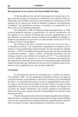 52 Capítulo 2 
Resurgimiento de la creencia en la inmortalidad del alma 
El interés público en la vida del alma después de la muerte ha revivi-do 
en nuestros tiempos no solo por las enseñanzas de las iglesias Católica y 
Protestante, sino también a través de varios intentos de comunicarse con los 
espíritus de los muertos por medio de médiums, psíquicos, investigaciones 
“científicas” de experiencias cercanas a la muerte y la canalización de la 
Nueva Era con los espíritus del pasado. 
En la década de 1960, el fallecido obispo episcopal James A. Pike 
le prestó atención renovada y generalizada a la idea de comunicarse con 
los espíritus de los muertos al afirmar que conversa regularmente con su 
hijo fallecido. Actualmente, nuestra sociedad está inundada de médiums y 
psíquicos que anuncian sus servicios a escala nacional a través de la TV, las 
revistas, la radio y los periódicos. 
En su libro At the Hour of Death [A la hora de morir], K. Osis y 
E. Haraldson escriben: “Las experiencias espontáneas de contacto con los 
muertos se han generalizado sorpresivamente. En una encuesta de opinión 
nacional... el 27% de la población norteamericana dijo que tenía encuentros 
con parientes muertos... viudas y viudos... informaron encuentros con sus 
cónyuges muertos con el doble de frecuencia, el 51%”.22 La comunicación 
con los espíritus de los muertos no es solo un fenómeno norteamericano. 
Investigaciones conducidas en otros países revelan un porcentaje sumamente 
similar de personas que contratan los servicios de los médiums para comu-nicarse 
con los espíritus de sus seres queridos fallecidos.23 
Conclusión 
La investigación anterior ha mostrado que la mentira de Satanás: 
“No moriréis” (Gén. 3:4), ha perdurado en diferentes formas a lo largo de 
la historia humana, especialmente a través de la creencia en la inmortalidad 
del alma y su separación del cuerpo al morir. La popularidad de esta creen-cia 
surge a raíz del deseo de invalidar la muerte al darle a la gente la falsa 
seguridad de que posee un elemento divino que continúa vivo después de 
la muerte del cuerpo. Finalmente, esta creencia suprime la necesidad del 
regreso de Cristo para otorgar el don de la inmortalidad a los creyentes en la 
resurrección final. 
Nuestra única protección contra la enseñanza engañosa de la inmorta-lidad 
del alma es mediante una clara comprensión de lo que enseña la Biblia 
acerca de la composición de la naturaleza humana, especialmente la relación 
entre el cuerpo y el alma. Ahora dirigiremos la atención a este tema. 
 