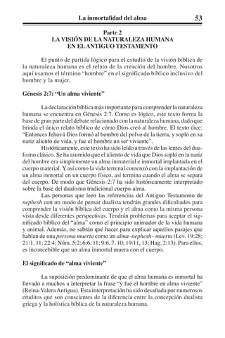 La inmortalidad del alma 53 
Parte 2 
LA VISIÓN DE LA NATURALEZA HUMANA 
EN EL ANTIGUO TESTAMENTO 
El punto de partida lógico para el estudio de la visión bíblica de 
la naturaleza humana es el relato de la creación del hombre. Nosotros 
aquí usamos el término “hombre” en el significado bíblico inclusivo del 
hombre y la mujer. 
Génesis 2:7: “Un alma viviente” 
La declaración bíblica más importante para comprender la naturaleza 
humana se encuentra en Génesis 2:7. Como es lógico, este texto forma la 
base de gran parte del debate relacionado con la naturaleza humana, dado que 
brinda el único relato bíblico de cómo Dios creó al hombre. El texto dice: 
“Entonces Jehová Dios formó al hombre del polvo de la tierra, y sopló en su 
nariz aliento de vida, y fue el hombre un ser viviente”. 
Históricamente, este texto ha sido leído a través de las lentes del dua-lismo 
clásico. Se ha asumido que el aliento de vida que Dios sopló en la nariz 
del hombre era simplemente un alma inmaterial e inmortal implantada en el 
cuerpo material. Y así como la vida terrenal comenzó con la implantación de 
un alma inmortal en un cuerpo físico, así termina cuando el alma se separa 
del cuerpo. De modo que Génesis 2:7 ha sido históricamente interpretado 
sobre la base del dualismo tradicional cuerpo-alma. 
Las personas que leen las referencias del Antiguo Testamento de 
nephesh con un modo de pensar dualista tendrán grandes dificultades para 
comprender la visión bíblica del cuerpo y el alma como la misma persona 
vista desde diferentes perspectivas. Tendrán problemas para aceptar el sig-nificado 
bíblico del “alma” como el principio animador de la vida humana 
y animal. Además, no sabrán qué hacer para explicar aquellos pasajes que 
hablan de una persona muerta como un alma–nephesh– muerta (Lev. 19:28; 
21:1, 11; 22:4; Núm. 5:2; 6:6, 11; 9:6, 7, 10; 19:11, 13; Hag. 2:13). Para ellos, 
es inconcebible que un alma inmortal muera con el cuerpo. 
El significado de “alma viviente” 
La suposición predominante de que el alma humana es inmortal ha 
llevado a muchos a interpretar la frase “y fué el hombre en alma viviente” 
(Reina-Valera Antigua). Esta interpretación ha sido desafiada por numerosos 
eruditos que son conscientes de la diferencia entre la concepción dualista 
griega y la holística bíblica de la naturaleza humana. 
 