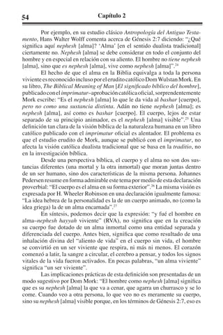 54 Capítulo 2 
Por ejemplo, en su estudio clásico Antropología del Antiguo Testa-mento, 
Hans Walter Wolff comenta acerca de Génesis 2:7 diciendo: “¿Qué 
significa aquí nephesh [alma]? ‘Alma’ [en el sentido dualista tradicional] 
ciertamente no. Nephesh [alma] se debe considerar en todo el conjunto del 
hombre y en especial en relación con su aliento. El hombre no tiene nephesh 
[alma], sino que es nephesh [alma], vive como nephesh [alma]”.24 
El hecho de que el alma en la Biblia equivalga a toda la persona 
viviente es reconocido incluso por el erudito católico Dom Wulstan Mork. En 
su libro, The Biblical Meaning of Man [El significado bíblico del hombre], 
publicado con el imprimatur–aprobación católica oficial, sorprendentemente 
Mork escribe: “Es el nephesh [alma] lo que le da vida al bashar [cuerpo], 
pero no como una sustancia distinta. Adán no tiene nephesh [alma]; es 
nephesh [alma], así como es bashar [cuerpo]. El cuerpo, lejos de estar 
separado de su principio animador, es el nephesh [alma] visible”.25 Una 
definición tan clara de la visión bíblica de la naturaleza humana en un libro 
católico publicado con el imprimatur oficial es alentador. El problema es 
que el estudio erudito de Mork, aunque se publicó con el imprimatur, no 
afecta la visión católica dualista tradicional que se basa en la traditio, no 
en la investigación bíblica. 
Desde una perspectiva bíblica, el cuerpo y el alma no son dos sus-tancias 
diferentes (una mortal y la otra inmortal) que moran juntas dentro 
de un ser humano, sino dos características de la misma persona. Johannes 
Pedersen resume en forma admirable este tema por medio de esta declaración 
proverbial: “El cuerpo es el alma en su forma exterior”.26 La misma visión es 
expresada por H. Wheeler Robinson en una declaración igualmente famosa: 
“La idea hebrea de la personalidad es la de un cuerpo animado, no (como la 
idea griega) la de un alma encarnada”.27 
En síntesis, podemos decir que la expresión: “y fué el hombre en 
alma–nephesh hayyah viviente” (RVA), no significa que en la creación 
su cuerpo fue dotado de un alma inmortal como una entidad separada y 
diferenciada del cuerpo. Antes bien, significa que como resultado de una 
inhalación divina del “aliento de vida” en el cuerpo sin vida, el hombre 
se convirtió en un ser viviente que respira, ni más ni menos. El corazón 
comenzó a latir, la sangre a circular, el cerebro a pensar, y todos los signos 
vitales de la vida fueron activados. En pocas palabras, “un alma viviente” 
significa “un ser viviente”. 
Las implicaciones prácticas de esta definición son presentadas de un 
modo sugestivo por Dom Mork: “El hombre como nephesh [alma] significa 
que es su nephesh [alma] la que va a cenar, que agarra un churrasco y se lo 
come. Cuando veo a otra persona, lo que veo no es meramente su cuerpo, 
sino su nephesh [alma] visible porque, en los términos de Génesis 2:7, eso es 
 