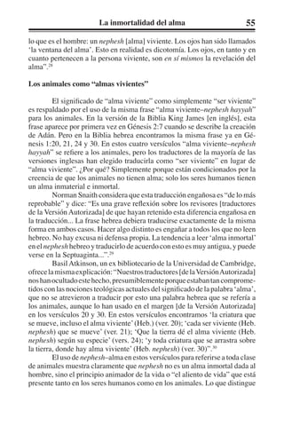 La inmortalidad del alma 55 
lo que es el hombre: un nephesh [alma] viviente. Los ojos han sido llamados 
‘la ventana del alma’. Esto en realidad es dicotomía. Los ojos, en tanto y en 
cuanto pertenecen a la persona viviente, son en sí mismos la revelación del 
alma”.28 
Los animales como “almas vivientes” 
El significado de “alma viviente” como simplemente “ser viviente” 
es respaldado por el uso de la misma frase “alma viviente–nephesh hayyah” 
para los animales. En la versión de la Biblia King James [en inglés], esta 
frase aparece por primera vez en Génesis 2:7 cuando se describe la creación 
de Adán. Pero en la Biblia hebrea encontramos la misma frase ya en Gé-nesis 
1:20, 21, 24 y 30. En estos cuatro versículos “alma viviente–nephesh 
hayyah” se refiere a los animales, pero los traductores de la mayoría de las 
versiones inglesas han elegido traducirla como “ser viviente” en lugar de 
“alma viviente”. ¿Por qué? Simplemente porque están condicionados por la 
creencia de que los animales no tienen alma; solo los seres humanos tienen 
un alma inmaterial e inmortal. 
Norman Snaith considera que esta traducción engañosa es “de lo más 
reprobable” y dice: “Es una grave reflexión sobre los revisores [traductores 
de la Versión Autorizada] de que hayan retenido esta diferencia engañosa en 
la traducción... La frase hebrea debiera traducirse exactamente de la misma 
forma en ambos casos. Hacer algo distinto es engañar a todos los que no leen 
hebreo. No hay excusa ni defensa propia. La tendencia a leer ‘alma inmortal’ 
en el nephesh hebreo y traducirlo de acuerdo con esto es muy antigua, y puede 
verse en la Septuaginta...”.29 
Basil Atkinson, un ex bibliotecario de la Universidad de Cambridge, 
ofrece la misma explicación: “Nuestros traductores [de la Versión Autorizada] 
nos han ocultado este hecho, presumiblemente porque estaban tan comprome-tidos 
con las nociones teológicas actuales del significado de la palabra ‘alma’, 
que no se atrevieron a traducir por esto una palabra hebrea que se refería a 
los animales, aunque lo han usado en el margen [de la Versión Autorizada] 
en los versículos 20 y 30. En estos versículos encontramos ‘la criatura que 
se mueve, incluso el alma viviente’ (Heb.) (ver. 20); ‘cada ser viviente (Heb. 
nephesh) que se mueve’ (ver. 21); ‘Que la tierra dé el alma viviente (Heb. 
nephesh) según su especie’ (vers. 24); ‘y toda criatura que se arrastra sobre 
la tierra, donde hay alma viviente’ (Heb. nephesh) (ver. 30)”.30 
El uso de nephesh–alma en estos versículos para referirse a toda clase 
de animales muestra claramente que nephesh no es un alma inmortal dada al 
hombre, sino el principio animador de la vida o “el aliento de vida” que está 
presente tanto en los seres humanos como en los animales. Lo que distingue 
 