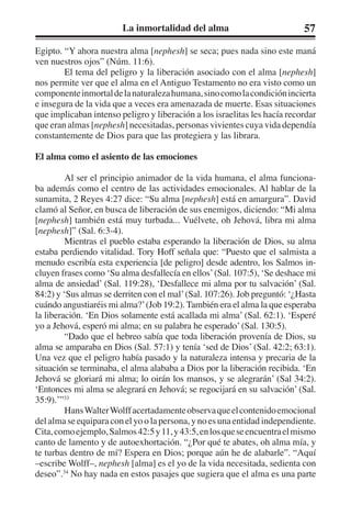 La inmortalidad del alma 57 
Egipto. “Y ahora nuestra alma [nephesh] se seca; pues nada sino este maná 
ven nuestros ojos” (Núm. 11:6). 
El tema del peligro y la liberación asociado con el alma [nephesh] 
nos permite ver que el alma en el Antiguo Testamento no era visto como un 
componente inmortal de la naturaleza humana, sino como la condición incierta 
e insegura de la vida que a veces era amenazada de muerte. Esas situaciones 
que implicaban intenso peligro y liberación a los israelitas les hacía recordar 
que eran almas [nephesh] necesitadas, personas vivientes cuya vida dependía 
constantemente de Dios para que las protegiera y las librara. 
El alma como el asiento de las emociones 
Al ser el principio animador de la vida humana, el alma funciona-ba 
además como el centro de las actividades emocionales. Al hablar de la 
sunamita, 2 Reyes 4:27 dice: “Su alma [nephesh] está en amargura”. David 
clamó al Señor, en busca de liberación de sus enemigos, diciendo: “Mi alma 
[nephesh] también está muy turbada... Vuélvete, oh Jehová, libra mi alma 
[nephesh]” (Sal. 6:3-4). 
Mientras el pueblo estaba esperando la liberación de Dios, su alma 
estaba perdiendo vitalidad. Tory Hoff señala que: “Puesto que el salmista a 
menudo escribía esta experiencia [de peligro] desde adentro, los Salmos in-cluyen 
frases como ‘Su alma desfallecía en ellos’ (Sal. 107:5), ‘Se deshace mi 
alma de ansiedad’ (Sal. 119:28), ‘Desfallece mi alma por tu salvación’ (Sal. 
84:2) y ‘Sus almas se derriten con el mal’ (Sal. 107:26). Job preguntó: ‘¿Hasta 
cuándo angustiaréis mi alma?’ (Job 19:2). También era el alma la que esperaba 
la liberación. ‘En Dios solamente está acallada mi alma’ (Sal. 62:1). ‘Esperé 
yo a Jehová, esperó mi alma; en su palabra he esperado’ (Sal. 130:5). 
“Dado que el hebreo sabía que toda liberación provenía de Dios, su 
alma se amparaba en Dios (Sal. 57:1) y tenía ‘sed de Dios’ (Sal. 42:2; 63:1). 
Una vez que el peligro había pasado y la naturaleza intensa y precaria de la 
situación se terminaba, el alma alababa a Dios por la liberación recibida. ‘En 
Jehová se gloriará mi alma; lo oirán los mansos, y se alegrarán’ (Sal 34:2). 
‘Entonces mi alma se alegrará en Jehová; se regocijará en su salvación’ (Sal. 
35:9).’”33 
Hans Walter Wolff acertadamente observa que el contenido emocional 
del alma se equipara con el yo o la persona, y no es una entidad independiente. 
Cita, como ejemplo, Salmos 42:5 y 11, y 43:5, en los que se encuentra el mismo 
canto de lamento y de autoexhortación. “¿Por qué te abates, oh alma mía, y 
te turbas dentro de mí? Espera en Dios; porque aún he de alabarle”. “Aquí 
–escribe Wolff–, nephesh [alma] es el yo de la vida necesitada, sedienta con 
deseo”.34 No hay nada en estos pasajes que sugiera que el alma es una parte 
 