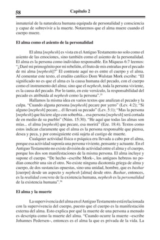 58 Capítulo 2 
inmaterial de la naturaleza humana equipada de personalidad y consciencia 
y capaz de sobrevivir a la muerte. Notaremos que el alma muere cuando el 
cuerpo muere. 
El alma como el asiento de la personalidad 
El alma [nephesh] es vista en el Antiguo Testamento no solo como el 
asiento de las emociones, sino también como el asiento de la personalidad. 
El alma es la persona como individuo responsable. En Miqueas 6:7 leemos: 
“¿Daré mi primogénito por mi rebelión, el fruto de mis entrañas por el pecado 
de mi alma [nephesh]?” El contraste aquí no es entre el cuerpo y el alma. 
Al comentar este texto, el erudito católico Dom Wulstan Mork escribe: “El 
significado no es que el alma es la causa humana del pecado, con el cuerpo 
como el instrumento del alma; sino que el nephesh, toda la persona viviente, 
es la causa del pecado. Por lo tanto, en este versículo, la responsabilidad del 
pecado es atribuida al nephesh como la persona”.35 
Hallamos la misma idea en varios textos que analizan el pecado y la 
culpa. “Cuando alguna persona [nephesh] pecare por yerro” (Lev. 4:2); “Si 
alguno [nephesh] pecare... él llevará su pecado” (Lev. 5:1); “Mas la persona 
[nephesh] que hiciere algo con soberbia... esa persona [nephesh] será cortada 
de en medio de su pueblo” (Núm. 15:30). “He aquí que todas las almas son 
mías... el alma [nephesh] que pecare, esa morirá” (Eze. 18:4). Textos como 
estos indican claramente que el alma es la persona responsable que piensa, 
desea y peca, y por consiguiente está sujeta al castigo de muerte. 
Cualquier actividad física o psíquica era llevada a cabo por el alma, 
porque esa actividad suponía una persona viviente, pensante y actuante. En el 
Antiguo Testamento no existe división de actividad entre el alma y el cuerpo, 
porque los dos son manifestaciones de la misma persona. El alma incluye y 
supone el cuerpo. “De hecho –escribe Mork–, los antiguos hebreos no po-dían 
concebir una sin el otro. No existe ninguna dicotomía griega de alma y 
cuerpo, de dos sustancias opuestas, sino una unidad, hombre, que es bashar 
[cuerpo] desde un aspecto y nephesh [alma] desde otro. Bashar, entonces, 
es la realidad concreta de la existencia humana, nephesh es la personalidad 
de la existencia humana”.36 
El alma y la muerte 
La supervivencia del alma en el Antiguo Testamento está relacionada 
con la supervivencia del cuerpo, puesto que el cuerpo es la manifestación 
externa del alma. Esto explica por qué la muerte de una persona a menudo 
es descripta como la muerte del alma. “Cuando ocurre la muerte –escribe 
Johannes Pedersen–, entonces es el alma la que es privada de la vida. La 
 