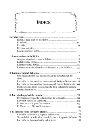 ÍNDICE 
Introducción....................................................................................... 
Razones para escribir este libro............................................... 
El método................................................................................. 
El estilo..................................................................................... 
Reconocimientos...................................................................... 
La esperanza del autor.............................................................. 
1. La naturaleza de la Biblia.............................................................. 
Ataques históricos contra la Biblia.......................................... 
La falibilidad bíblica................................................................ 
La infalibilidad bíblica............................................................. 
La interpretación adventista de la naturaleza de la Biblia....... 
2. La inmortalidad del alma.............................................................. 
Una mirada histórica a la creencia en la inmortalidad del 
alma......................................................................................... 
La visión de la naturaleza humana en el Antiguo Testamento 
La visión de la naturaleza humana en el Nuevo Testamento 
Implicaciones de las visión dualista de la naturaleza humana 
frente a la holística................................................................... 
3. La vida después de la muerte........................................................ 
Creencias acerca de la vida después de la muerte................... 
La visión bíblica de la muerte.................................................. 
El Seol en el Antiguo Testamento............................................ 
El Hades en el Nuevo Testamento........................................... 
4. El infierno como tormento eterno................................................. 
La visión tradicional y popular del infierno............................. 
Textos bíblicos utilizados para defender el fuego del infierno 
La visión de la aniquilación del infierno 
779 
10 
11 
11 
12 
13 
19 
25 
35 
43 
44 
53 
60 
66 
78 
80 
83 
95 
100 
120 
121 
127 
139 
 