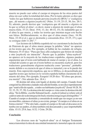 La inmortalidad del alma 59 
muerte no puede caer sobre el cuerpo ni ninguna de las otras partes del 
alma sin caer sobre la totalidad del alma. Por lo tanto además se dice que 
‘todos los que hubieren matado persona [nephesh] (RVA)’ o ‘cualquiera 
que...dé muerte a alguien [nephesh]’ (Núm. 31:19; 25:15, 30; Jos. 20:3, 
9); además, puede decirse que ‘cualquiera que dé muerte a alguien en 
lo que se refiere al alma’, es decir, matar a alguien de modo que el alma 
muera (Gén. 37:21; Deut. 19:6, 11; Jer. 40:14, 15). Es indudable que es 
el alma la que muere, y todas las teorías que intentan negar este hecho 
son falsas. Deliberadamente, se dice que el alma muere (Juec. 16:30; 
Núm. 23:10 et al.), que es destruida y consumida (Eze. 22:25, 27) y que 
se extingue (Job 11:20)”.37 
Los lectores de la Biblia española tal vez cuestionen la declaración 
de Peterson de que el alma muere porque la palabra “alma” no aparece 
en los textos que cita. Por ejemplo, al hablar de las ciudades de refugio, 
Números 35:15 dice: “Para que huya allá cualquiera que hiriere de muerte 
a otro [nephesh] sin intención”. Puesto que la palabra “alma-nephesh” 
no aparece en la mayoría de las traducciones españolas, algunos pueden 
argumentar que el texto está hablando de matar el cuerpo y no el alma. La 
verdad del asunto es que en el texto hebreo se encuentra nephesh, pero los 
traductores generalmente eligieron traducirla como “persona”, probable-mente 
debido a su creencia de que el alma es inmortal y no se le puede dar 
muerte. Esta suposición engañosa, que no es bíblica, es desacreditada por 
aquellos textos que incluso en la versión española hablan claramente de la 
muerte del alma. Por ejemplo, Ezequiel 18:20 dice: “El alma que pecare, 
esa morirá”. (Ver además Eze. 18:4.) 
El destino del alma está ligado al destino del cuerpo. Cuando Josué 
conquistó las diferentes ciudades más allá del Jordán, se nos dice repetidamente 
que “mató a filo de espada... a todos sus habitantes [nephesh]” (Josué 10:28, 30, 
32, 33, 35, 37, 39). La destrucción del cuerpo es vista como la destrucción del 
alma. “En la Biblia –escribe Edmund Jacob–, nephesh [alma] se refiere solo al 
cadáver antes de su desintegración final y mientras tenga rasgos distinguibles”.38 
Cuando el cuerpo es destruido y consumido de modo que sus rasgos ya no son 
reconocibles, entonces el alma ya no existe, porque “el cuerpo es el alma en su 
forma exterior”.39 Por otro lado, cuando el cuerpo es llevado al descanso en la 
tumba con sus padres, el alma también está descansando y yace imperturbable 
(Gén. 15:15; 25:8; Juec. 8:32; 1 Crón. 29:28). 
Conclusión 
Los diversos usos de “nephesh–alma” en el Antiguo Testamento 
nunca transmiten la idea de una entidad inmaterial e inmortal capaz de existir 
 