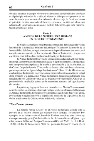 60 Capítulo 2 
dejando a un lado el cuerpo. Al contrario, hemos hallado que el alma–nephesh 
es el principio animador de la vida, el aliento de vida que está presente en los 
seres humanos y en los animales. Al morir, el alma deja de funcionar como 
el principio de vida animador del cuerpo, porque el destino del alma está 
relacionado inextricablemente con el destino del cuerpo, que es la manifes-tación 
externa del alma. 
Parte 3 
LA VISIÓN DE LA NATURALEZA HUMANA 
EN EL NUEVO TESTAMENTO 
El Nuevo Testamento muestra una continuidad definida con la visión 
holística de la naturaleza humana del Antiguo Testamento. La noción de la 
inmortalidad del alma, aunque era una creencia popular en ese entonces, está 
completamente ausente en los escritos del Nuevo Testamento, porque sus 
escritores eran fieles a las enseñanzas del Antiguo Testamento. 
El Nuevo Testamento revela no solo continuidad con el Antiguo Testa-mento 
en la interpretación de la naturaleza y el destino humanos, sino además 
una interpretación ampliada a la luz de la encarnación y de las enseñanzas 
de Cristo. Después de todo, Cristo es la verdadera cabeza de la raza humana, 
puesto que Adán “es figura del que había de venir” (Rom. 5:14). Mientras que 
en el Antiguo Testamento está relacionada principalmente con Adán en virtud 
de la creación y la caída, en el Nuevo Testamento la naturaleza humana está 
relacionada con Cristo en virtud de su encarnación y redención. Cristo es la 
plenitud de la revelación acerca de la naturaleza humana, del significado y 
del destino. 
La palabra griega pshche–alma es usada en el Nuevo Testamento de 
acuerdo con los significados básicos del hebreo nephesh–alma que hallamos en 
el Antiguo Testamento. Repasemos brevemente el significado de psyche–alma, 
prestándole especial atención al significado ampliado de la palabra a la luz 
de las enseñanzas de Cristo y de su ministerio redentor. 
“Alma” como persona 
La palabra “alma–psyche” en el Nuevo Testamento denota toda la 
persona en el mismo sentido que nephesh en el Antiguo Testamento. Por 
ejemplo, en su defensa ante el Sanedrín, Esteban menciona que “setenta y 
cinco personas–[psyche]” de la familia de Jacob descendieron a Egipto, cuya 
cifra y uso se halla en el Antiguo Testamento (Gén. 46:26-27; Éx. 1:5; Deut. 
10:22). El día de Pentecostés, “tres mil personas–[psyche]” (Hech. 2:41) 
 