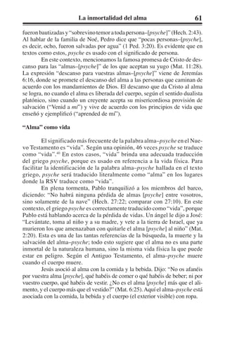 La inmortalidad del alma 61 
fueron bautizadas y “sobrevino temor a toda persona–[psyche]” (Hech. 2:43). 
Al hablar de la familia de Noé, Pedro dice que “pocas personas–[psyche], 
es decir, ocho, fueron salvadas por agua” (1 Ped. 3:20). Es evidente que en 
textos como estos, psyche es usado con el significado de persona. 
En este contexto, mencionamos la famosa promesa de Cristo de des-canso 
para las “almas–[psyche]” de los que aceptan su yugo (Mat. 11:28). 
La expresión “descanso para vuestras almas–[psyche]” viene de Jeremías 
6:16, donde se promete el descanso del alma a las personas que caminan de 
acuerdo con los mandamientos de Dios. El descanso que da Cristo al alma 
se logra, no cuando el alma es liberada del cuerpo, según el sentido dualista 
platónico, sino cuando un creyente acepta su misericordiosa provisión de 
salvación (“Venid a mí”) y vive de acuerdo con los principios de vida que 
enseñó y ejemplificó (“aprended de mí”). 
“Alma” como vida 
El significado más frecuente de la palabra alma–psyche en el Nue-vo 
Testamento es “vida”. Según una opinión, 46 veces psyche se traduce 
como “vida”.40 En estos casos, “vida” brinda una adecuada traducción 
del griego psyche, porque es usado en referencia a la vida física. Para 
facilitar la identificación de la palabra alma–psyche hallada en el texto 
griego, psyche será traducido literalmente como “alma” en los lugares 
donde la RSV traduce como “vida”. 
En plena tormenta, Pablo tranquilizó a los miembros del barco, 
diciendo: “No habrá ninguna pérdida de almas [psyche] entre vosotros, 
sino solamente de la nave” (Hech. 27:22; comparar con 27:10). En este 
contexto, el griego psyche es correctamente traducido como “vida”, porque 
Pablo está hablando acerca de la pérdida de vidas. Un ángel le dijo a José: 
“Levántate, toma al niño y a su madre, y vete a la tierra de Israel, que ya 
murieron los que amenazaban con quitarle el alma [psyche] al niño” (Mat. 
2:20). Esta es una de las tantas referencias de la búsqueda, la muerte y la 
salvación del alma–psyche; todo esto sugiere que el alma no es una parte 
inmortal de la naturaleza humana, sino la misma vida física la que puede 
estar en peligro. Según el Antiguo Testamento, el alma–psyche muere 
cuando el cuerpo muere. 
Jesús asoció al alma con la comida y la bebida. Dijo: “No os afanéis 
por vuestra alma [psyche], qué habéis de comer o qué habéis de beber; ni por 
vuestro cuerpo, qué habéis de vestir. ¿No es el alma [psyche] más que el ali-mento, 
y el cuerpo más que el vestido?” (Mat. 6:25). Aquí el alma–psyche está 
asociada con la comida, la bebida y el cuerpo (el exterior visible) con ropa. 
 